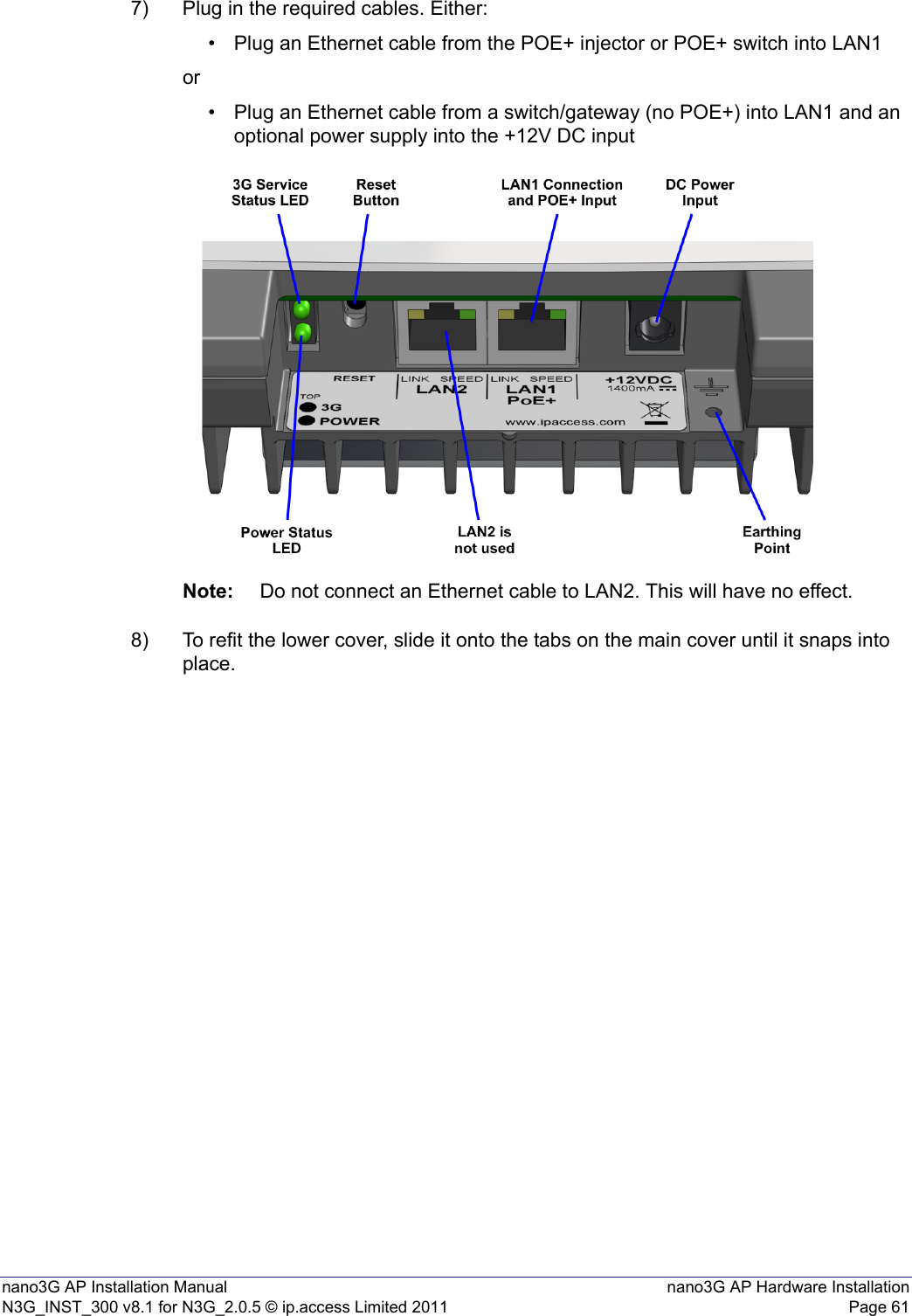 nano3G AP Installation Manual nano3G AP Hardware InstallationN3G_INST_300 v8.1 for N3G_2.0.5 © ip.access Limited 2011 Page 617) Plug in the required cables. Either:• Plug an Ethernet cable from the POE+ injector or POE+ switch into LAN1or• Plug an Ethernet cable from a switch/gateway (no POE+) into LAN1 and an optional power supply into the +12V DC inputNote: Do not connect an Ethernet cable to LAN2. This will have no effect.8) To refit the lower cover, slide it onto the tabs on the main cover until it snaps into place. 