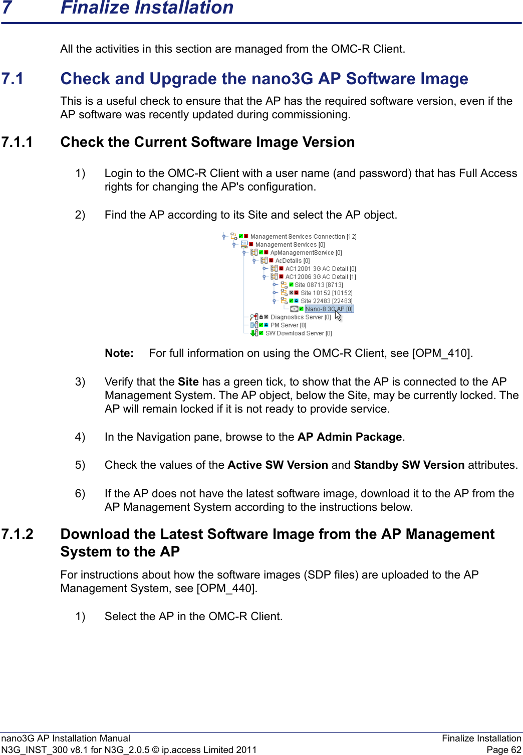 nano3G AP Installation Manual Finalize InstallationN3G_INST_300 v8.1 for N3G_2.0.5 © ip.access Limited 2011 Page 627 Finalize InstallationAll the activities in this section are managed from the OMC-R Client.7.1 Check and Upgrade the nano3G AP Software ImageThis is a useful check to ensure that the AP has the required software version, even if the AP software was recently updated during commissioning. 7.1.1 Check the Current Software Image Version1) Login to the OMC-R Client with a user name (and password) that has Full Access rights for changing the AP&apos;s configuration.2) Find the AP according to its Site and select the AP object. Note: For full information on using the OMC-R Client, see [OPM_410].3) Verify that the Site has a green tick, to show that the AP is connected to the AP Management System. The AP object, below the Site, may be currently locked. The AP will remain locked if it is not ready to provide service. 4) In the Navigation pane, browse to the AP Admin Package.5) Check the values of the Active SW Version and Standby SW Version attributes.6) If the AP does not have the latest software image, download it to the AP from the AP Management System according to the instructions below.7.1.2 Download the Latest Software Image from the AP Management System to the APFor instructions about how the software images (SDP files) are uploaded to the AP Management System, see [OPM_440].1) Select the AP in the OMC-R Client.