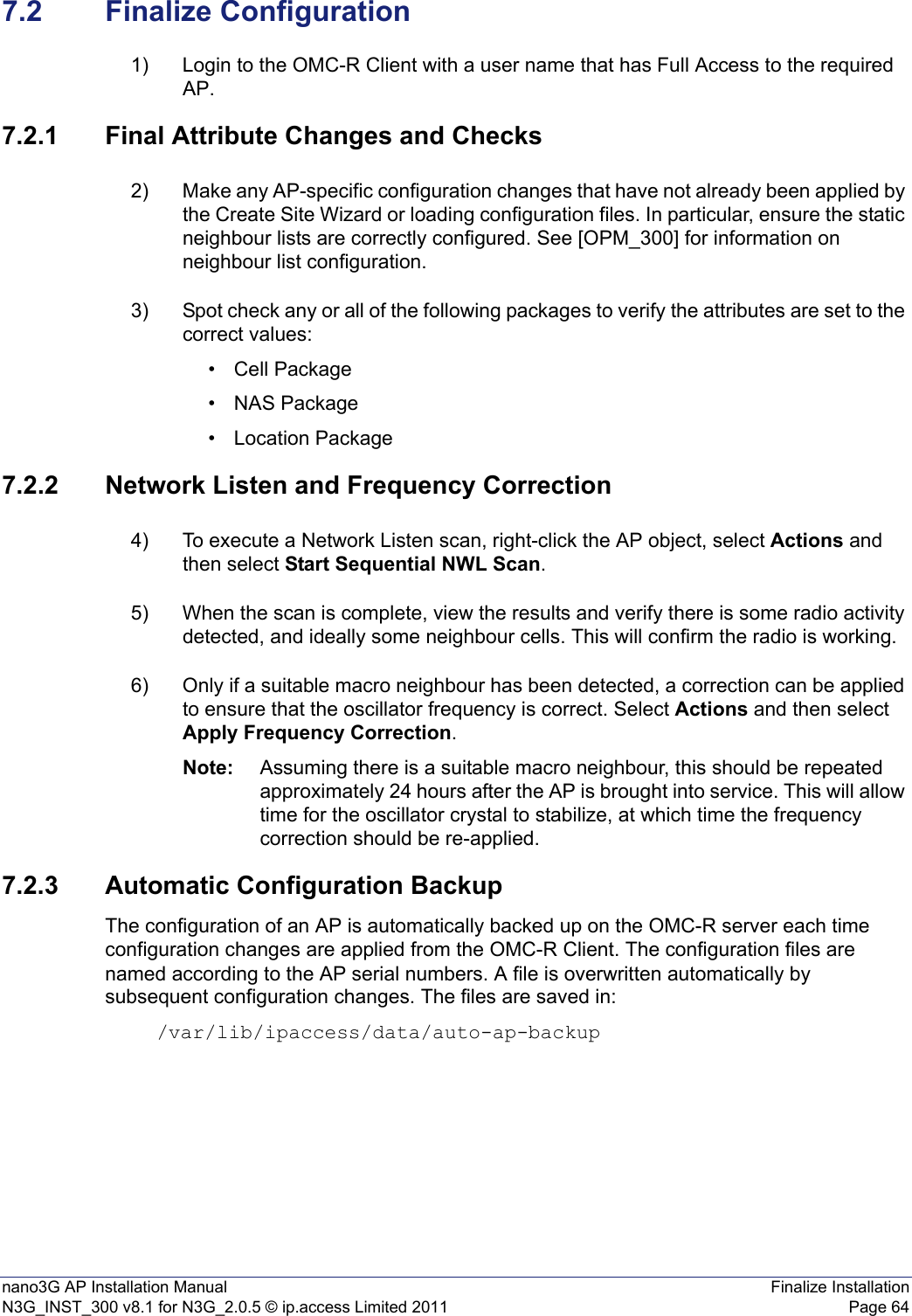 nano3G AP Installation Manual Finalize InstallationN3G_INST_300 v8.1 for N3G_2.0.5 © ip.access Limited 2011 Page 647.2 Finalize Configuration1) Login to the OMC-R Client with a user name that has Full Access to the required AP.7.2.1 Final Attribute Changes and Checks2) Make any AP-specific configuration changes that have not already been applied by the Create Site Wizard or loading configuration files. In particular, ensure the static neighbour lists are correctly configured. See [OPM_300] for information on neighbour list configuration. 3) Spot check any or all of the following packages to verify the attributes are set to the correct values:• Cell Package•NAS Package• Location Package7.2.2 Network Listen and Frequency Correction4) To execute a Network Listen scan, right-click the AP object, select Actions and then select Start Sequential NWL Scan. 5) When the scan is complete, view the results and verify there is some radio activity detected, and ideally some neighbour cells. This will confirm the radio is working.6) Only if a suitable macro neighbour has been detected, a correction can be applied to ensure that the oscillator frequency is correct. Select Actions and then select Apply Frequency Correction.Note: Assuming there is a suitable macro neighbour, this should be repeated approximately 24 hours after the AP is brought into service. This will allow time for the oscillator crystal to stabilize, at which time the frequency correction should be re-applied. 7.2.3 Automatic Configuration BackupThe configuration of an AP is automatically backed up on the OMC-R server each time configuration changes are applied from the OMC-R Client. The configuration files are named according to the AP serial numbers. A file is overwritten automatically by subsequent configuration changes. The files are saved in: /var/lib/ipaccess/data/auto-ap-backup