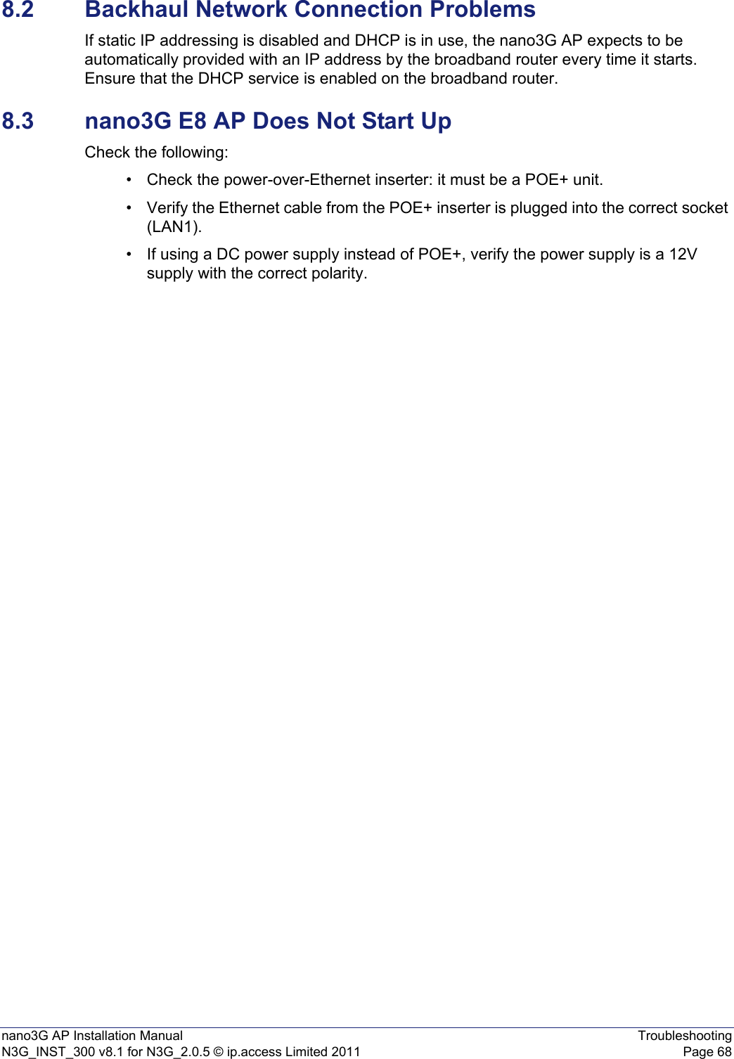 nano3G AP Installation Manual TroubleshootingN3G_INST_300 v8.1 for N3G_2.0.5 © ip.access Limited 2011 Page 688.2 Backhaul Network Connection ProblemsIf static IP addressing is disabled and DHCP is in use, the nano3G AP expects to be automatically provided with an IP address by the broadband router every time it starts. Ensure that the DHCP service is enabled on the broadband router.8.3 nano3G E8 AP Does Not Start UpCheck the following:• Check the power-over-Ethernet inserter: it must be a POE+ unit.• Verify the Ethernet cable from the POE+ inserter is plugged into the correct socket (LAN1).• If using a DC power supply instead of POE+, verify the power supply is a 12V supply with the correct polarity.