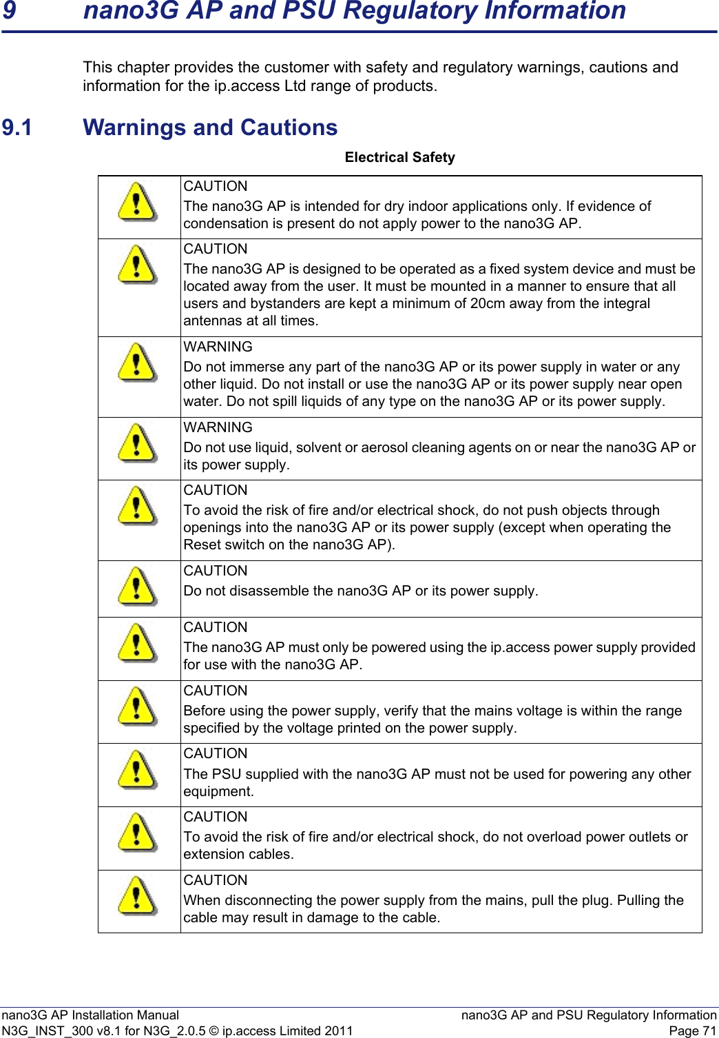 nano3G AP Installation Manual nano3G AP and PSU Regulatory InformationN3G_INST_300 v8.1 for N3G_2.0.5 © ip.access Limited 2011 Page 719 nano3G AP and PSU Regulatory InformationThis chapter provides the customer with safety and regulatory warnings, cautions and information for the ip.access Ltd range of products.9.1 Warnings and CautionsElectrical SafetyCAUTIONThe nano3G AP is intended for dry indoor applications only. If evidence of condensation is present do not apply power to the nano3G AP.CAUTIONThe nano3G AP is designed to be operated as a fixed system device and must be located away from the user. It must be mounted in a manner to ensure that all users and bystanders are kept a minimum of 20cm away from the integral antennas at all times. WARNINGDo not immerse any part of the nano3G AP or its power supply in water or any other liquid. Do not install or use the nano3G AP or its power supply near open water. Do not spill liquids of any type on the nano3G AP or its power supply.WARNINGDo not use liquid, solvent or aerosol cleaning agents on or near the nano3G AP or its power supply.CAUTIONTo avoid the risk of fire and/or electrical shock, do not push objects through openings into the nano3G AP or its power supply (except when operating the Reset switch on the nano3G AP).CAUTIONDo not disassemble the nano3G AP or its power supply.CAUTIONThe nano3G AP must only be powered using the ip.access power supply provided for use with the nano3G AP.CAUTIONBefore using the power supply, verify that the mains voltage is within the range specified by the voltage printed on the power supply.CAUTIONThe PSU supplied with the nano3G AP must not be used for powering any other equipment.CAUTIONTo avoid the risk of fire and/or electrical shock, do not overload power outlets or extension cables.CAUTIONWhen disconnecting the power supply from the mains, pull the plug. Pulling the cable may result in damage to the cable.