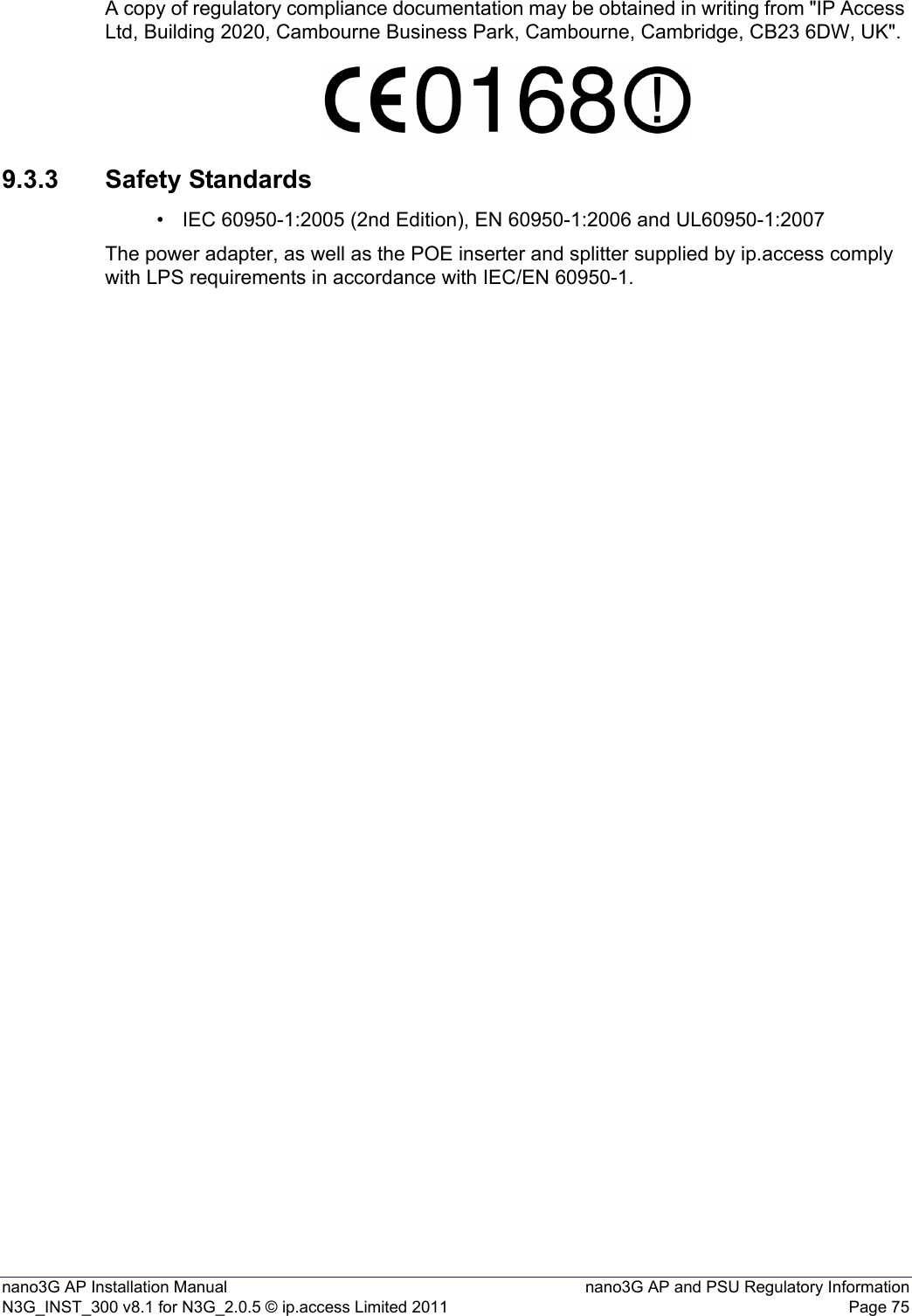 nano3G AP Installation Manual nano3G AP and PSU Regulatory InformationN3G_INST_300 v8.1 for N3G_2.0.5 © ip.access Limited 2011 Page 75A copy of regulatory compliance documentation may be obtained in writing from &quot;IP Access Ltd, Building 2020, Cambourne Business Park, Cambourne, Cambridge, CB23 6DW, UK&quot;.9.3.3 Safety Standards• IEC 60950-1:2005 (2nd Edition), EN 60950-1:2006 and UL60950-1:2007The power adapter, as well as the POE inserter and splitter supplied by ip.access comply with LPS requirements in accordance with IEC/EN 60950-1.