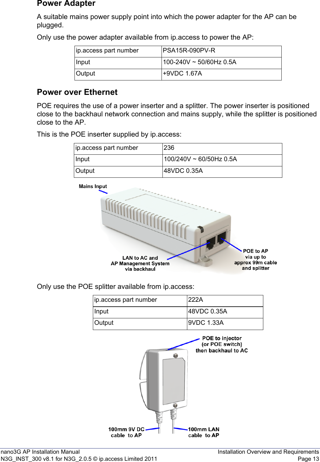 nano3G AP Installation Manual Installation Overview and RequirementsN3G_INST_300 v8.1 for N3G_2.0.5 © ip.access Limited 2011 Page 13Power AdapterA suitable mains power supply point into which the power adapter for the AP can be plugged.Only use the power adapter available from ip.access to power the AP:Power over EthernetPOE requires the use of a power inserter and a splitter. The power inserter is positioned close to the backhaul network connection and mains supply, while the splitter is positioned close to the AP.This is the POE inserter supplied by ip.access:Only use the POE splitter available from ip.access:ip.access part number PSA15R-090PV-RInput 100-240V ~ 50/60Hz 0.5AOutput +9VDC 1.67Aip.access part number 236Input 100/240V ~ 60/50Hz 0.5AOutput 48VDC 0.35Aip.access part number 222AInput 48VDC 0.35AOutput 9VDC 1.33A