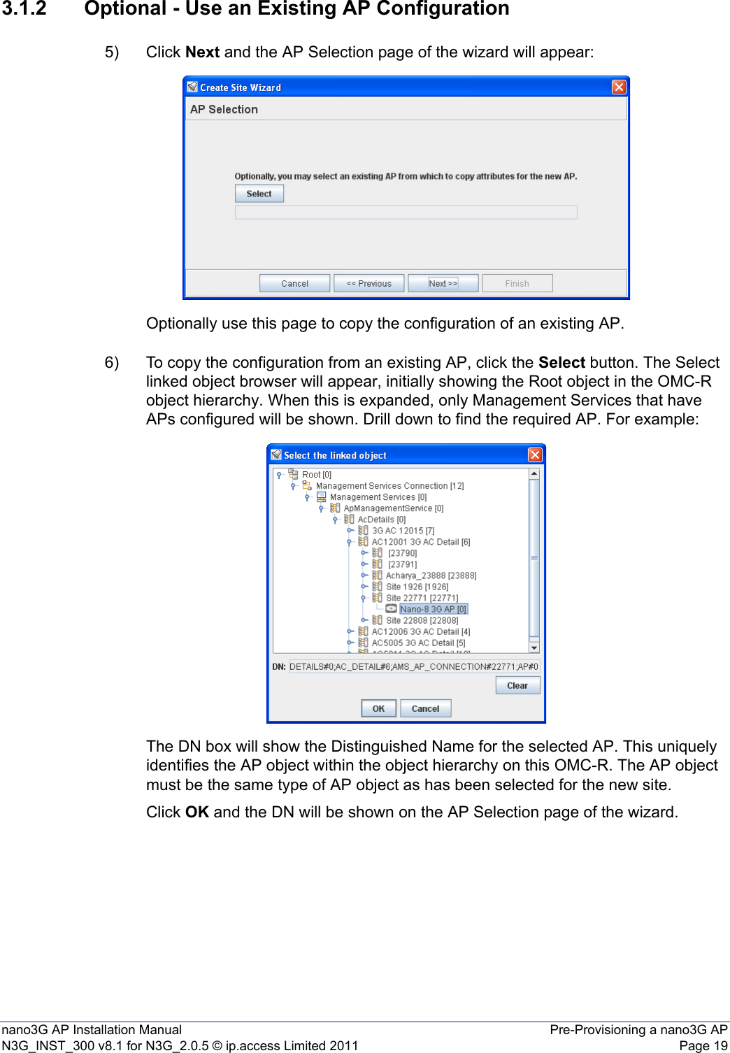 nano3G AP Installation Manual Pre-Provisioning a nano3G APN3G_INST_300 v8.1 for N3G_2.0.5 © ip.access Limited 2011 Page 193.1.2 Optional - Use an Existing AP Configuration5) Click Next and the AP Selection page of the wizard will appear:Optionally use this page to copy the configuration of an existing AP.6) To copy the configuration from an existing AP, click the Select button. The Select linked object browser will appear, initially showing the Root object in the OMC-R object hierarchy. When this is expanded, only Management Services that have APs configured will be shown. Drill down to find the required AP. For example: The DN box will show the Distinguished Name for the selected AP. This uniquely identifies the AP object within the object hierarchy on this OMC-R. The AP object must be the same type of AP object as has been selected for the new site.Click OK and the DN will be shown on the AP Selection page of the wizard. 