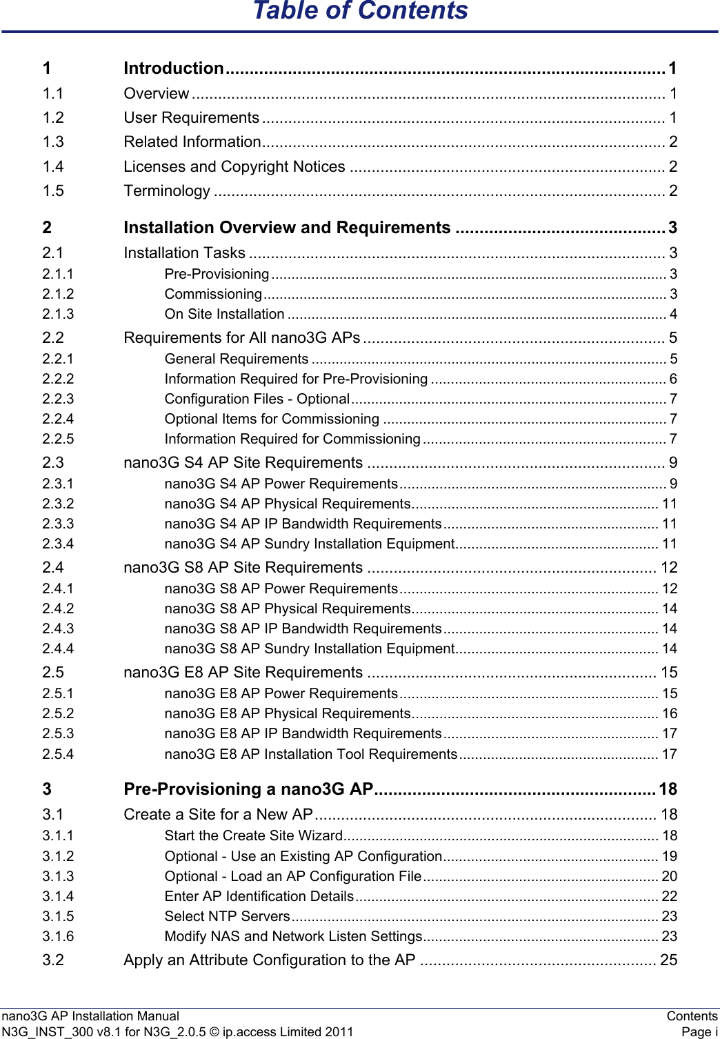 nano3G AP Installation Manual ContentsN3G_INST_300 v8.1 for N3G_2.0.5 © ip.access Limited 2011 Page iTable of Contents1 Introduction............................................................................................ 11.1 Overview ............................................................................................................ 11.2 User Requirements ............................................................................................ 11.3 Related Information............................................................................................ 21.4 Licenses and Copyright Notices ........................................................................ 21.5 Terminology ....................................................................................................... 22 Installation Overview and Requirements ............................................ 32.1 Installation Tasks ............................................................................................... 32.1.1 Pre-Provisioning ................................................................................................... 32.1.2 Commissioning..................................................................................................... 32.1.3 On Site Installation ............................................................................................... 42.2 Requirements for All nano3G APs ..................................................................... 52.2.1 General Requirements ......................................................................................... 52.2.2 Information Required for Pre-Provisioning ........................................................... 62.2.3 Configuration Files - Optional............................................................................... 72.2.4 Optional Items for Commissioning ....................................................................... 72.2.5 Information Required for Commissioning ............................................................. 72.3 nano3G S4 AP Site Requirements .................................................................... 92.3.1 nano3G S4 AP Power Requirements................................................................... 92.3.2 nano3G S4 AP Physical Requirements.............................................................. 112.3.3 nano3G S4 AP IP Bandwidth Requirements...................................................... 112.3.4 nano3G S4 AP Sundry Installation Equipment................................................... 112.4 nano3G S8 AP Site Requirements .................................................................. 122.4.1 nano3G S8 AP Power Requirements................................................................. 122.4.2 nano3G S8 AP Physical Requirements.............................................................. 142.4.3 nano3G S8 AP IP Bandwidth Requirements...................................................... 142.4.4 nano3G S8 AP Sundry Installation Equipment................................................... 142.5 nano3G E8 AP Site Requirements .................................................................. 152.5.1 nano3G E8 AP Power Requirements................................................................. 152.5.2 nano3G E8 AP Physical Requirements.............................................................. 162.5.3 nano3G E8 AP IP Bandwidth Requirements...................................................... 172.5.4 nano3G E8 AP Installation Tool Requirements.................................................. 173 Pre-Provisioning a nano3G AP........................................................... 183.1 Create a Site for a New AP.............................................................................. 183.1.1 Start the Create Site Wizard............................................................................... 183.1.2 Optional - Use an Existing AP Configuration...................................................... 193.1.3 Optional - Load an AP Configuration File........................................................... 203.1.4 Enter AP Identification Details............................................................................ 223.1.5 Select NTP Servers............................................................................................ 233.1.6 Modify NAS and Network Listen Settings........................................................... 233.2 Apply an Attribute Configuration to the AP ...................................................... 25