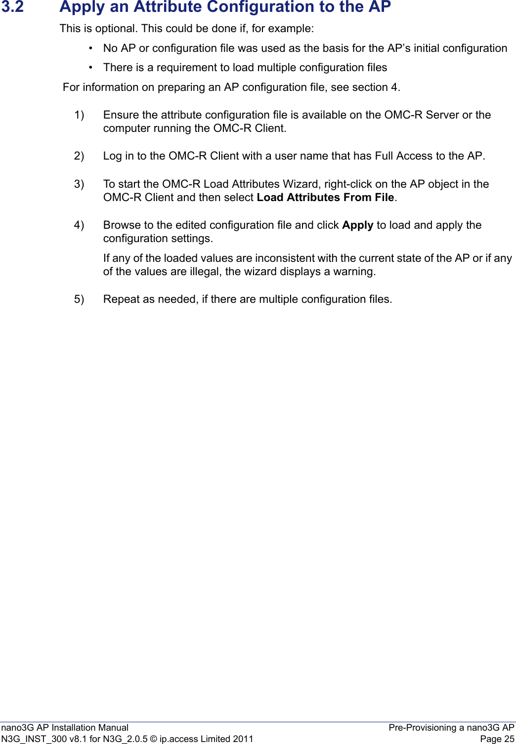 nano3G AP Installation Manual Pre-Provisioning a nano3G APN3G_INST_300 v8.1 for N3G_2.0.5 © ip.access Limited 2011 Page 253.2 Apply an Attribute Configuration to the APThis is optional. This could be done if, for example:• No AP or configuration file was used as the basis for the AP’s initial configuration• There is a requirement to load multiple configuration files For information on preparing an AP configuration file, see section 4.1) Ensure the attribute configuration file is available on the OMC-R Server or the computer running the OMC-R Client.2) Log in to the OMC-R Client with a user name that has Full Access to the AP.3) To start the OMC-R Load Attributes Wizard, right-click on the AP object in the OMC-R Client and then select Load Attributes From File.4) Browse to the edited configuration file and click Apply to load and apply the configuration settings.If any of the loaded values are inconsistent with the current state of the AP or if any of the values are illegal, the wizard displays a warning.5) Repeat as needed, if there are multiple configuration files.