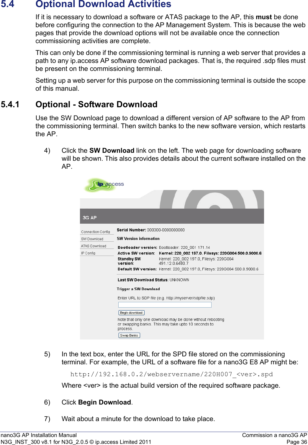 nano3G AP Installation Manual Commission a nano3G APN3G_INST_300 v8.1 for N3G_2.0.5 © ip.access Limited 2011 Page 365.4 Optional Download ActivitiesIf it is necessary to download a software or ATAS package to the AP, this must be done before configuring the connection to the AP Management System. This is because the web pages that provide the download options will not be available once the connection commissioning activities are complete.This can only be done if the commissioning terminal is running a web server that provides a path to any ip.access AP software download packages. That is, the required .sdp files must be present on the commissioning terminal.Setting up a web server for this purpose on the commissioning terminal is outside the scope of this manual.5.4.1 Optional - Software DownloadUse the SW Download page to download a different version of AP software to the AP from the commissioning terminal. Then switch banks to the new software version, which restarts the AP. 4) Click the SW Download link on the left. The web page for downloading software will be shown. This also provides details about the current software installed on the AP. 5) In the text box, enter the URL for the SPD file stored on the commissioning terminal. For example, the URL of a software file for a nano3G E8 AP might be: http://192.168.0.2/webservername/220H007_&lt;ver&gt;.spdWhere &lt;ver&gt; is the actual build version of the required software package.6) Click Begin Download. 7) Wait about a minute for the download to take place.