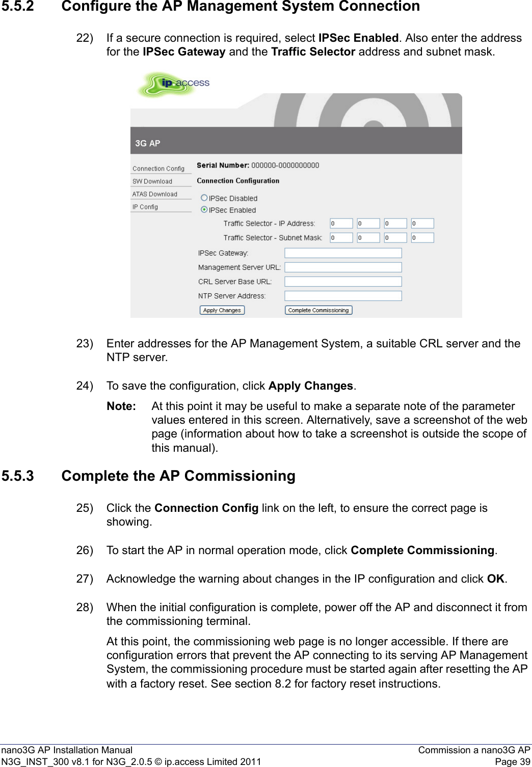 nano3G AP Installation Manual Commission a nano3G APN3G_INST_300 v8.1 for N3G_2.0.5 © ip.access Limited 2011 Page 395.5.2 Configure the AP Management System Connection22) If a secure connection is required, select IPSec Enabled. Also enter the address for the IPSec Gateway and the Traffic Selector address and subnet mask.23) Enter addresses for the AP Management System, a suitable CRL server and the NTP server.24) To save the configuration, click Apply Changes.Note: At this point it may be useful to make a separate note of the parameter values entered in this screen. Alternatively, save a screenshot of the web page (information about how to take a screenshot is outside the scope of this manual).5.5.3 Complete the AP Commissioning25) Click the Connection Config link on the left, to ensure the correct page is showing.26) To start the AP in normal operation mode, click Complete Commissioning.27) Acknowledge the warning about changes in the IP configuration and click OK.28) When the initial configuration is complete, power off the AP and disconnect it from the commissioning terminal. At this point, the commissioning web page is no longer accessible. If there are configuration errors that prevent the AP connecting to its serving AP Management System, the commissioning procedure must be started again after resetting the AP with a factory reset. See section 8.2 for factory reset instructions. 