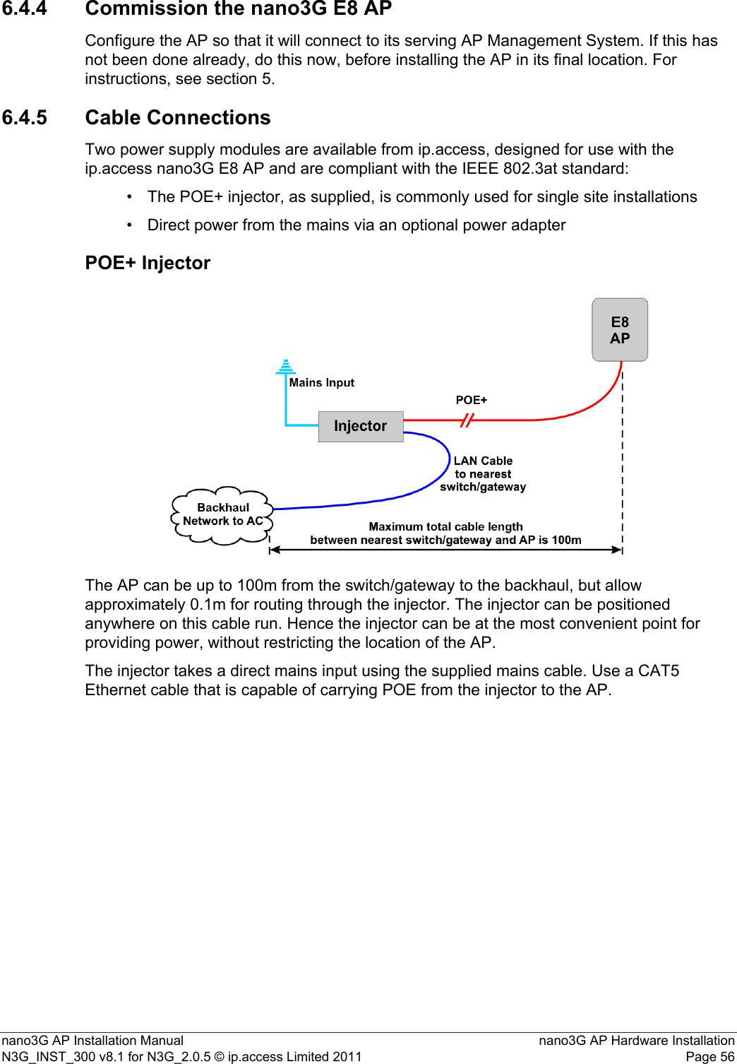 nano3G AP Installation Manual nano3G AP Hardware InstallationN3G_INST_300 v8.1 for N3G_2.0.5 © ip.access Limited 2011 Page 566.4.4 Commission the nano3G E8 APConfigure the AP so that it will connect to its serving AP Management System. If this has not been done already, do this now, before installing the AP in its final location. For instructions, see section 5.6.4.5 Cable ConnectionsTwo power supply modules are available from ip.access, designed for use with the ip.access nano3G E8 AP and are compliant with the IEEE 802.3at standard:• The POE+ injector, as supplied, is commonly used for single site installations• Direct power from the mains via an optional power adapterPOE+ InjectorThe AP can be up to 100m from the switch/gateway to the backhaul, but allow approximately 0.1m for routing through the injector. The injector can be positioned anywhere on this cable run. Hence the injector can be at the most convenient point for providing power, without restricting the location of the AP. The injector takes a direct mains input using the supplied mains cable. Use a CAT5 Ethernet cable that is capable of carrying POE from the injector to the AP. 