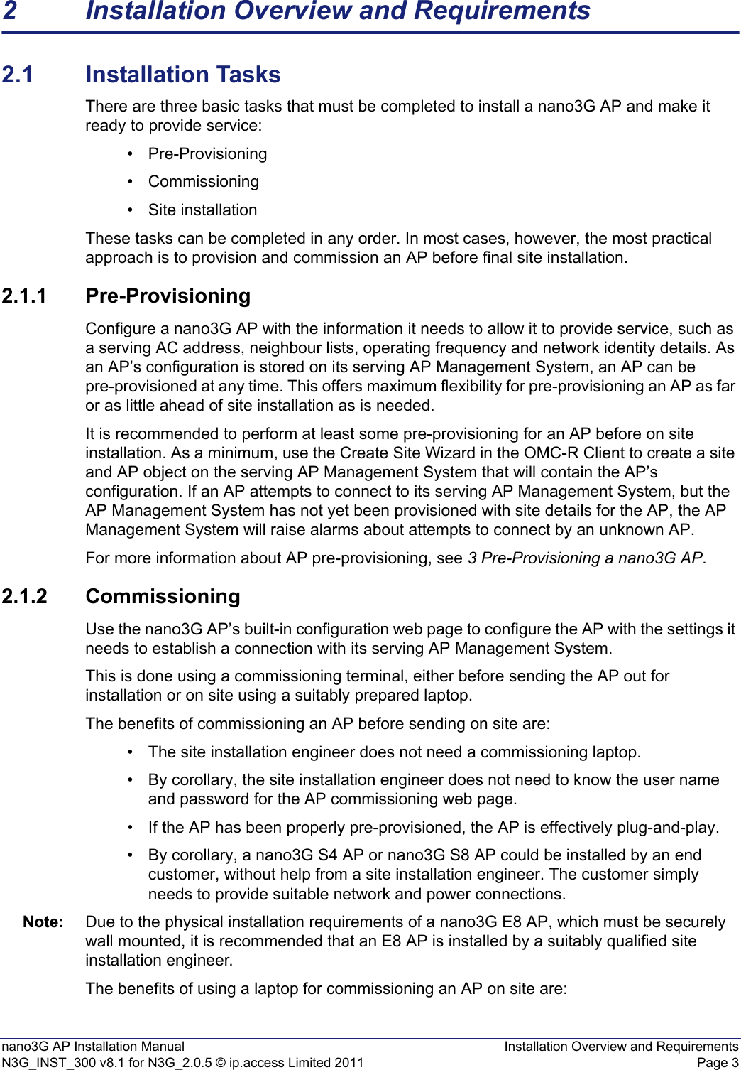 nano3G AP Installation Manual Installation Overview and RequirementsN3G_INST_300 v8.1 for N3G_2.0.5 © ip.access Limited 2011 Page 32 Installation Overview and Requirements2.1 Installation TasksThere are three basic tasks that must be completed to install a nano3G AP and make it ready to provide service: • Pre-Provisioning• Commissioning • Site installation These tasks can be completed in any order. In most cases, however, the most practical approach is to provision and commission an AP before final site installation. 2.1.1 Pre-ProvisioningConfigure a nano3G AP with the information it needs to allow it to provide service, such as a serving AC address, neighbour lists, operating frequency and network identity details. As an AP’s configuration is stored on its serving AP Management System, an AP can be pre-provisioned at any time. This offers maximum flexibility for pre-provisioning an AP as far or as little ahead of site installation as is needed.It is recommended to perform at least some pre-provisioning for an AP before on site installation. As a minimum, use the Create Site Wizard in the OMC-R Client to create a site and AP object on the serving AP Management System that will contain the AP’s configuration. If an AP attempts to connect to its serving AP Management System, but the AP Management System has not yet been provisioned with site details for the AP, the AP Management System will raise alarms about attempts to connect by an unknown AP.For more information about AP pre-provisioning, see 3 Pre-Provisioning a nano3G AP. 2.1.2 CommissioningUse the nano3G AP’s built-in configuration web page to configure the AP with the settings it needs to establish a connection with its serving AP Management System.This is done using a commissioning terminal, either before sending the AP out for installation or on site using a suitably prepared laptop.The benefits of commissioning an AP before sending on site are: • The site installation engineer does not need a commissioning laptop. • By corollary, the site installation engineer does not need to know the user name and password for the AP commissioning web page. • If the AP has been properly pre-provisioned, the AP is effectively plug-and-play. • By corollary, a nano3G S4 AP or nano3G S8 AP could be installed by an end customer, without help from a site installation engineer. The customer simply needs to provide suitable network and power connections.Note: Due to the physical installation requirements of a nano3G E8 AP, which must be securely wall mounted, it is recommended that an E8 AP is installed by a suitably qualified site installation engineer. The benefits of using a laptop for commissioning an AP on site are: