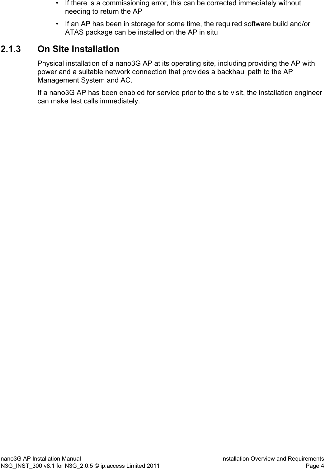 nano3G AP Installation Manual Installation Overview and RequirementsN3G_INST_300 v8.1 for N3G_2.0.5 © ip.access Limited 2011 Page 4• If there is a commissioning error, this can be corrected immediately without needing to return the AP • If an AP has been in storage for some time, the required software build and/or ATAS package can be installed on the AP in situ 2.1.3 On Site InstallationPhysical installation of a nano3G AP at its operating site, including providing the AP with power and a suitable network connection that provides a backhaul path to the AP Management System and AC. If a nano3G AP has been enabled for service prior to the site visit, the installation engineer can make test calls immediately. 