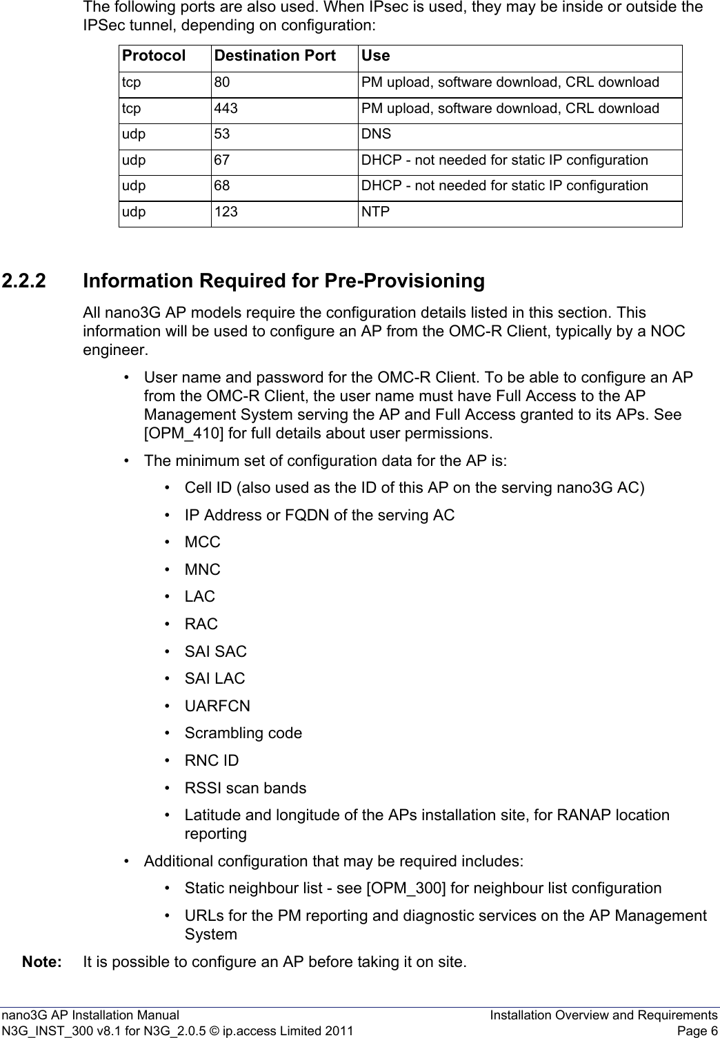nano3G AP Installation Manual Installation Overview and RequirementsN3G_INST_300 v8.1 for N3G_2.0.5 © ip.access Limited 2011 Page 6The following ports are also used. When IPsec is used, they may be inside or outside the IPSec tunnel, depending on configuration:2.2.2 Information Required for Pre-ProvisioningAll nano3G AP models require the configuration details listed in this section. This information will be used to configure an AP from the OMC-R Client, typically by a NOC engineer. • User name and password for the OMC-R Client. To be able to configure an AP from the OMC-R Client, the user name must have Full Access to the AP Management System serving the AP and Full Access granted to its APs. See [OPM_410] for full details about user permissions.• The minimum set of configuration data for the AP is:• Cell ID (also used as the ID of this AP on the serving nano3G AC)• IP Address or FQDN of the serving AC• MCC •MNC•LAC•RAC•SAI SAC•SAI LAC•UARFCN• Scrambling code• RNC ID• RSSI scan bands• Latitude and longitude of the APs installation site, for RANAP location reporting• Additional configuration that may be required includes:• Static neighbour list - see [OPM_300] for neighbour list configuration• URLs for the PM reporting and diagnostic services on the AP Management SystemNote: It is possible to configure an AP before taking it on site. Protocol Destination Port Usetcp 80 PM upload, software download, CRL downloadtcp 443 PM upload, software download, CRL downloadudp 53 DNSudp 67 DHCP - not needed for static IP configurationudp 68 DHCP - not needed for static IP configurationudp 123 NTP