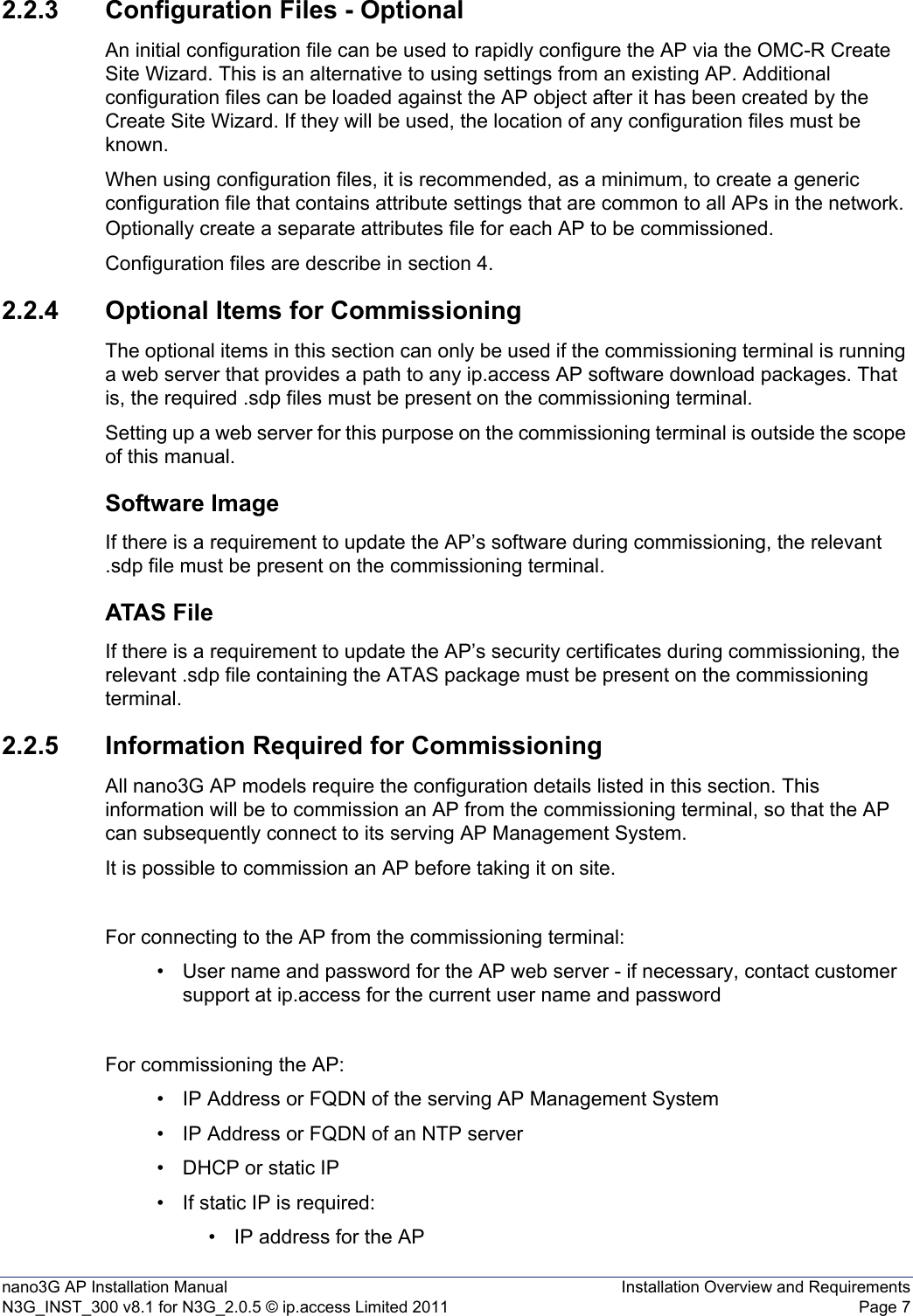nano3G AP Installation Manual Installation Overview and RequirementsN3G_INST_300 v8.1 for N3G_2.0.5 © ip.access Limited 2011 Page 72.2.3 Configuration Files - OptionalAn initial configuration file can be used to rapidly configure the AP via the OMC-R Create Site Wizard. This is an alternative to using settings from an existing AP. Additional configuration files can be loaded against the AP object after it has been created by the Create Site Wizard. If they will be used, the location of any configuration files must be known. When using configuration files, it is recommended, as a minimum, to create a generic configuration file that contains attribute settings that are common to all APs in the network. Optionally create a separate attributes file for each AP to be commissioned.Configuration files are describe in section 4.2.2.4 Optional Items for CommissioningThe optional items in this section can only be used if the commissioning terminal is running a web server that provides a path to any ip.access AP software download packages. That is, the required .sdp files must be present on the commissioning terminal.Setting up a web server for this purpose on the commissioning terminal is outside the scope of this manual.Software ImageIf there is a requirement to update the AP’s software during commissioning, the relevant .sdp file must be present on the commissioning terminal. ATAS FileIf there is a requirement to update the AP’s security certificates during commissioning, the relevant .sdp file containing the ATAS package must be present on the commissioning terminal. 2.2.5 Information Required for CommissioningAll nano3G AP models require the configuration details listed in this section. This information will be to commission an AP from the commissioning terminal, so that the AP can subsequently connect to its serving AP Management System.It is possible to commission an AP before taking it on site. For connecting to the AP from the commissioning terminal: • User name and password for the AP web server - if necessary, contact customer support at ip.access for the current user name and passwordFor commissioning the AP:• IP Address or FQDN of the serving AP Management System• IP Address or FQDN of an NTP server• DHCP or static IP• If static IP is required:• IP address for the AP