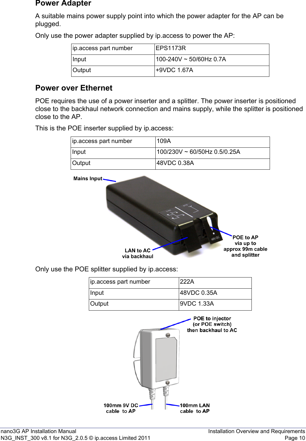 nano3G AP Installation Manual Installation Overview and RequirementsN3G_INST_300 v8.1 for N3G_2.0.5 © ip.access Limited 2011 Page 10Power AdapterA suitable mains power supply point into which the power adapter for the AP can be plugged.Only use the power adapter supplied by ip.access to power the AP:Power over EthernetPOE requires the use of a power inserter and a splitter. The power inserter is positioned close to the backhaul network connection and mains supply, while the splitter is positioned close to the AP.This is the POE inserter supplied by ip.access:Only use the POE splitter supplied by ip.access:ip.access part number EPS1173RInput 100-240V ~ 50/60Hz 0.7AOutput +9VDC 1.67Aip.access part number 109AInput 100/230V ~ 60/50Hz 0.5/0.25AOutput 48VDC 0.38Aip.access part number 222AInput 48VDC 0.35AOutput 9VDC 1.33A