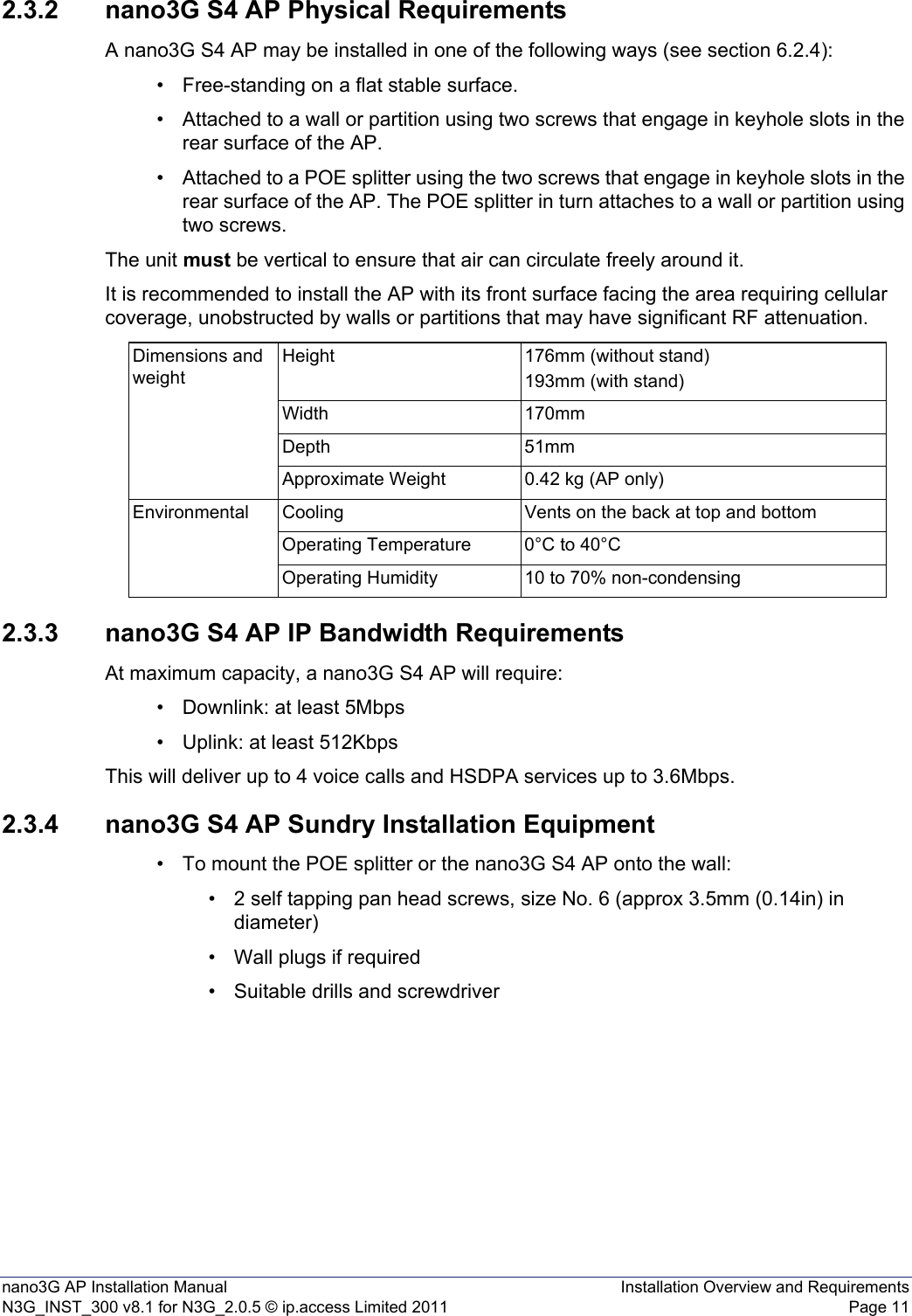 nano3G AP Installation Manual Installation Overview and RequirementsN3G_INST_300 v8.1 for N3G_2.0.5 © ip.access Limited 2011 Page 112.3.2 nano3G S4 AP Physical RequirementsA nano3G S4 AP may be installed in one of the following ways (see section 6.2.4):• Free-standing on a flat stable surface.• Attached to a wall or partition using two screws that engage in keyhole slots in the rear surface of the AP.• Attached to a POE splitter using the two screws that engage in keyhole slots in the rear surface of the AP. The POE splitter in turn attaches to a wall or partition using two screws.The unit must be vertical to ensure that air can circulate freely around it.It is recommended to install the AP with its front surface facing the area requiring cellular coverage, unobstructed by walls or partitions that may have significant RF attenuation.2.3.3 nano3G S4 AP IP Bandwidth RequirementsAt maximum capacity, a nano3G S4 AP will require:• Downlink: at least 5Mbps• Uplink: at least 512KbpsThis will deliver up to 4 voice calls and HSDPA services up to 3.6Mbps.2.3.4 nano3G S4 AP Sundry Installation Equipment• To mount the POE splitter or the nano3G S4 AP onto the wall:• 2 self tapping pan head screws, size No. 6 (approx 3.5mm (0.14in) in diameter)• Wall plugs if required• Suitable drills and screwdriverDimensions and weightHeight 176mm (without stand)193mm (with stand)Width 170mmDepth 51mmApproximate Weight 0.42 kg (AP only)Environmental Cooling Vents on the back at top and bottomOperating Temperature 0°C to 40°COperating Humidity 10 to 70% non-condensing