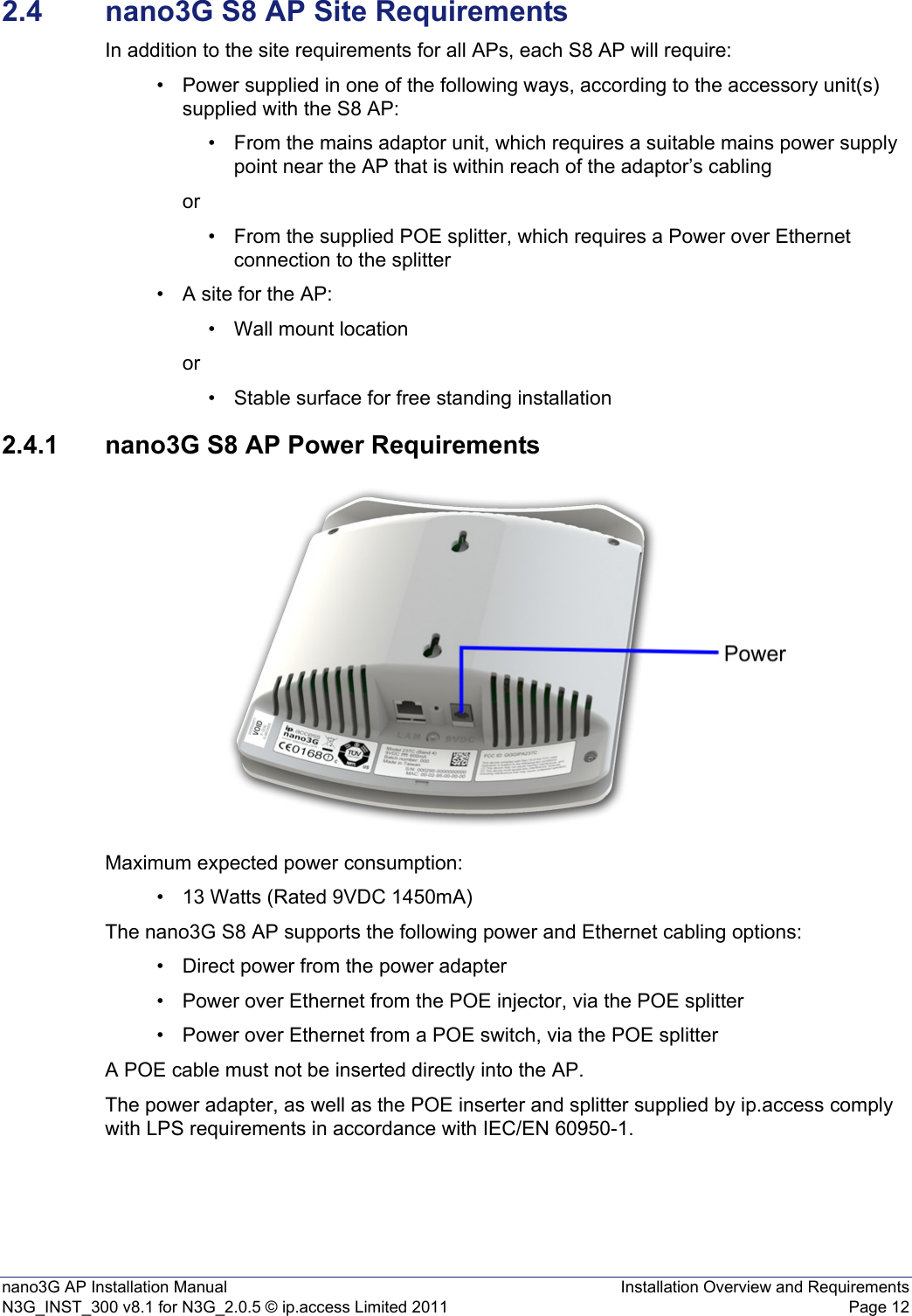 nano3G AP Installation Manual Installation Overview and RequirementsN3G_INST_300 v8.1 for N3G_2.0.5 © ip.access Limited 2011 Page 122.4 nano3G S8 AP Site RequirementsIn addition to the site requirements for all APs, each S8 AP will require:• Power supplied in one of the following ways, according to the accessory unit(s) supplied with the S8 AP:• From the mains adaptor unit, which requires a suitable mains power supply point near the AP that is within reach of the adaptor’s cablingor• From the supplied POE splitter, which requires a Power over Ethernet connection to the splitter • A site for the AP:• Wall mount locationor• Stable surface for free standing installation 2.4.1 nano3G S8 AP Power RequirementsMaximum expected power consumption:• 13 Watts (Rated 9VDC 1450mA)The nano3G S8 AP supports the following power and Ethernet cabling options:• Direct power from the power adapter• Power over Ethernet from the POE injector, via the POE splitter• Power over Ethernet from a POE switch, via the POE splitterA POE cable must not be inserted directly into the AP.The power adapter, as well as the POE inserter and splitter supplied by ip.access comply with LPS requirements in accordance with IEC/EN 60950-1.