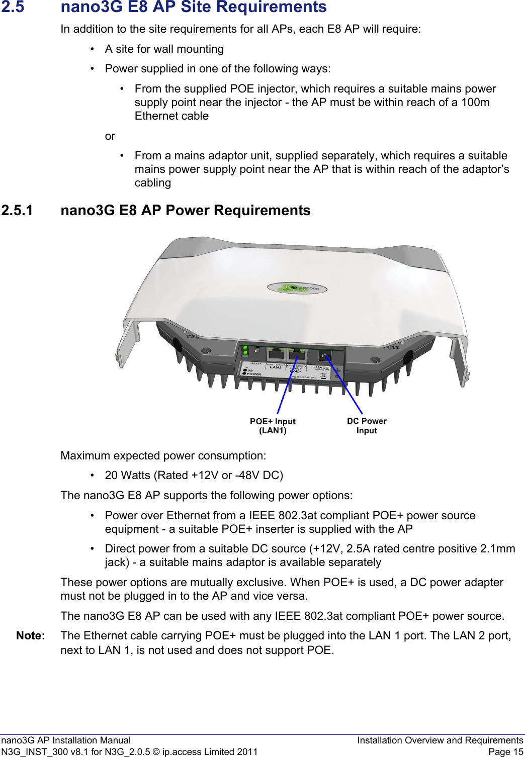 nano3G AP Installation Manual Installation Overview and RequirementsN3G_INST_300 v8.1 for N3G_2.0.5 © ip.access Limited 2011 Page 152.5 nano3G E8 AP Site RequirementsIn addition to the site requirements for all APs, each E8 AP will require:• A site for wall mounting• Power supplied in one of the following ways:• From the supplied POE injector, which requires a suitable mains power supply point near the injector - the AP must be within reach of a 100m Ethernet cable or• From a mains adaptor unit, supplied separately, which requires a suitable mains power supply point near the AP that is within reach of the adaptor’s cabling2.5.1 nano3G E8 AP Power RequirementsMaximum expected power consumption:• 20 Watts (Rated +12V or -48V DC)The nano3G E8 AP supports the following power options:• Power over Ethernet from a IEEE 802.3at compliant POE+ power source equipment - a suitable POE+ inserter is supplied with the AP• Direct power from a suitable DC source (+12V, 2.5A rated centre positive 2.1mm jack) - a suitable mains adaptor is available separatelyThese power options are mutually exclusive. When POE+ is used, a DC power adapter must not be plugged in to the AP and vice versa.The nano3G E8 AP can be used with any IEEE 802.3at compliant POE+ power source.Note: The Ethernet cable carrying POE+ must be plugged into the LAN 1 port. The LAN 2 port, next to LAN 1, is not used and does not support POE.