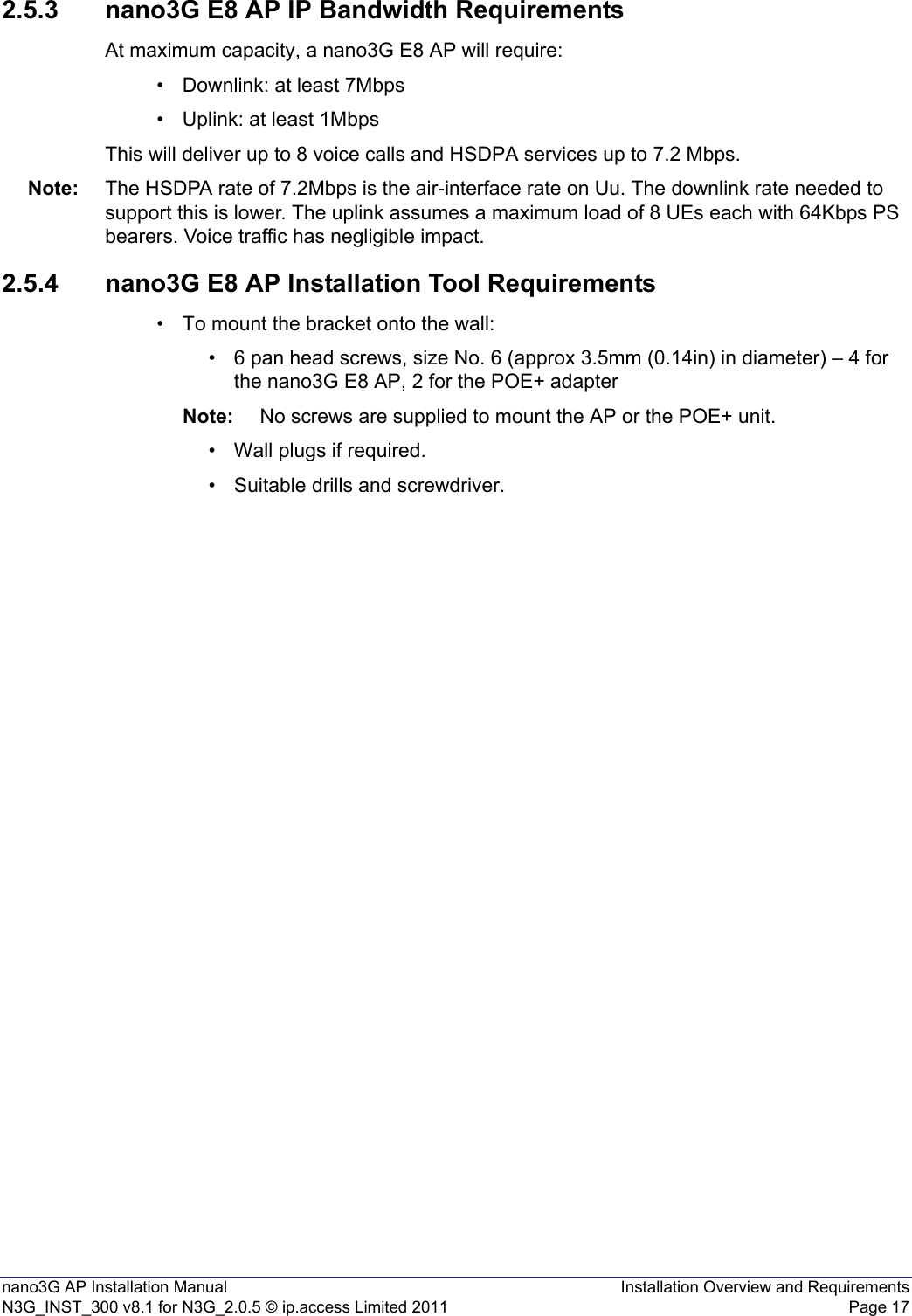 nano3G AP Installation Manual Installation Overview and RequirementsN3G_INST_300 v8.1 for N3G_2.0.5 © ip.access Limited 2011 Page 172.5.3 nano3G E8 AP IP Bandwidth RequirementsAt maximum capacity, a nano3G E8 AP will require:• Downlink: at least 7Mbps• Uplink: at least 1MbpsThis will deliver up to 8 voice calls and HSDPA services up to 7.2 Mbps.Note: The HSDPA rate of 7.2Mbps is the air-interface rate on Uu. The downlink rate needed to support this is lower. The uplink assumes a maximum load of 8 UEs each with 64Kbps PS bearers. Voice traffic has negligible impact. 2.5.4 nano3G E8 AP Installation Tool Requirements• To mount the bracket onto the wall:• 6 pan head screws, size No. 6 (approx 3.5mm (0.14in) in diameter) – 4 for the nano3G E8 AP, 2 for the POE+ adapterNote: No screws are supplied to mount the AP or the POE+ unit.• Wall plugs if required.• Suitable drills and screwdriver.