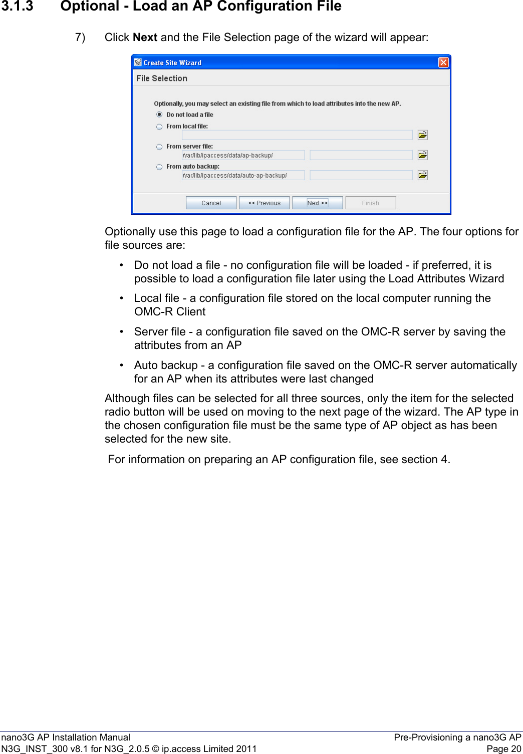 nano3G AP Installation Manual Pre-Provisioning a nano3G APN3G_INST_300 v8.1 for N3G_2.0.5 © ip.access Limited 2011 Page 203.1.3 Optional - Load an AP Configuration File7) Click Next and the File Selection page of the wizard will appear:Optionally use this page to load a configuration file for the AP. The four options for file sources are:• Do not load a file - no configuration file will be loaded - if preferred, it is possible to load a configuration file later using the Load Attributes Wizard• Local file - a configuration file stored on the local computer running the OMC-R Client • Server file - a configuration file saved on the OMC-R server by saving the attributes from an AP • Auto backup - a configuration file saved on the OMC-R server automatically for an AP when its attributes were last changed Although files can be selected for all three sources, only the item for the selected radio button will be used on moving to the next page of the wizard. The AP type in the chosen configuration file must be the same type of AP object as has been selected for the new site. For information on preparing an AP configuration file, see section 4.