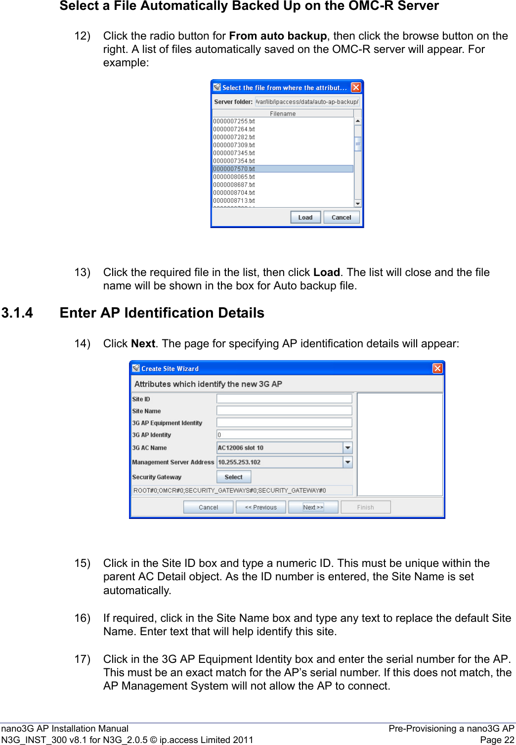 nano3G AP Installation Manual Pre-Provisioning a nano3G APN3G_INST_300 v8.1 for N3G_2.0.5 © ip.access Limited 2011 Page 22Select a File Automatically Backed Up on the OMC-R Server12) Click the radio button for From auto backup, then click the browse button on the right. A list of files automatically saved on the OMC-R server will appear. For example:13) Click the required file in the list, then click Load. The list will close and the file name will be shown in the box for Auto backup file. 3.1.4 Enter AP Identification Details14) Click Next. The page for specifying AP identification details will appear:15) Click in the Site ID box and type a numeric ID. This must be unique within the parent AC Detail object. As the ID number is entered, the Site Name is set automatically. 16) If required, click in the Site Name box and type any text to replace the default Site Name. Enter text that will help identify this site. 17) Click in the 3G AP Equipment Identity box and enter the serial number for the AP. This must be an exact match for the AP’s serial number. If this does not match, the AP Management System will not allow the AP to connect. 