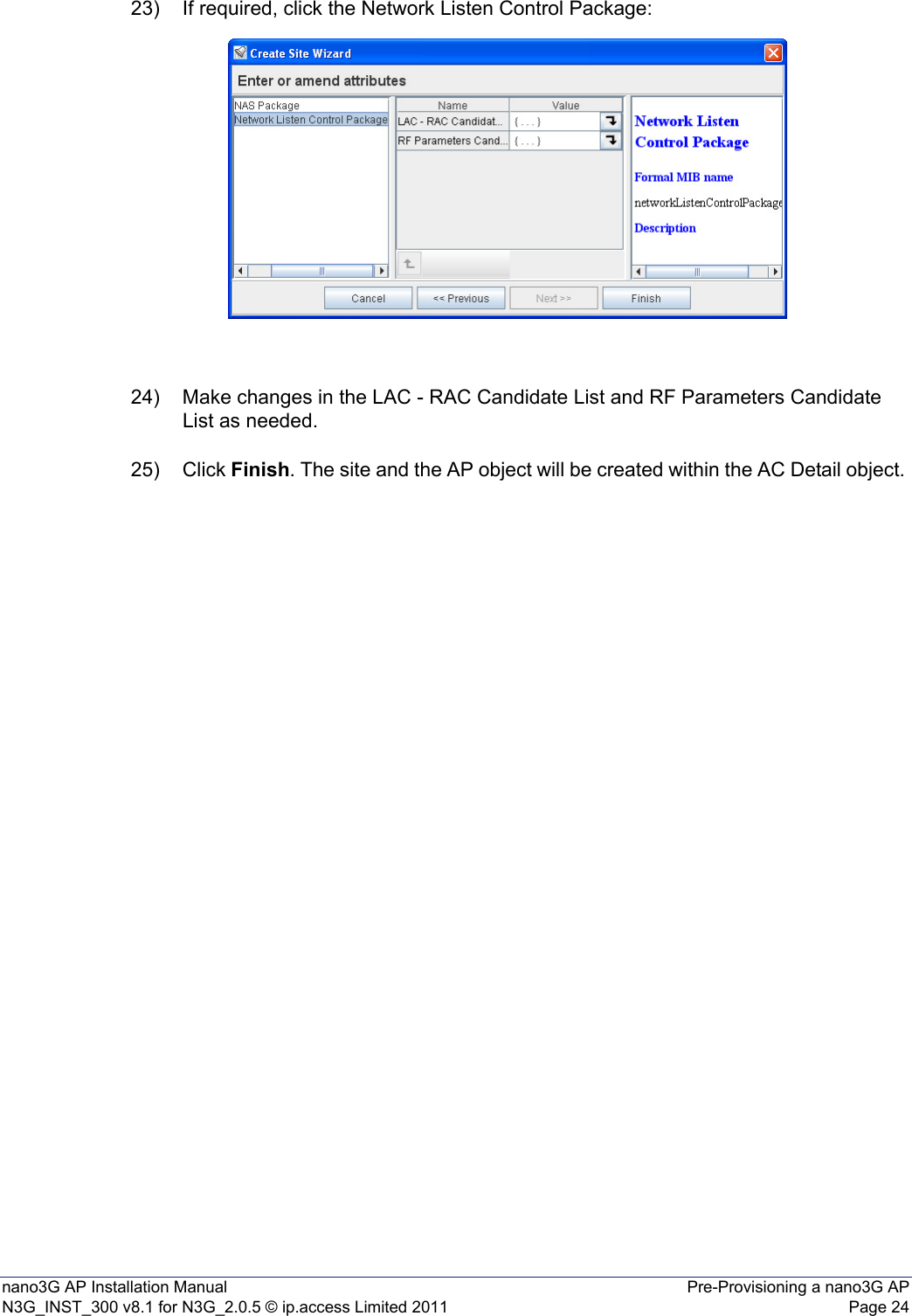 nano3G AP Installation Manual Pre-Provisioning a nano3G APN3G_INST_300 v8.1 for N3G_2.0.5 © ip.access Limited 2011 Page 2423) If required, click the Network Listen Control Package:24) Make changes in the LAC - RAC Candidate List and RF Parameters Candidate List as needed.25) Click Finish. The site and the AP object will be created within the AC Detail object. 