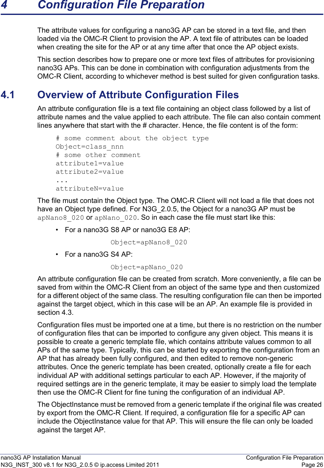 nano3G AP Installation Manual Configuration File PreparationN3G_INST_300 v8.1 for N3G_2.0.5 © ip.access Limited 2011 Page 264 Configuration File PreparationThe attribute values for configuring a nano3G AP can be stored in a text file, and then loaded via the OMC-R Client to provision the AP. A text file of attributes can be loaded when creating the site for the AP or at any time after that once the AP object exists. This section describes how to prepare one or more text files of attributes for provisioning nano3G APs. This can be done in combination with configuration adjustments from the OMC-R Client, according to whichever method is best suited for given configuration tasks. 4.1 Overview of Attribute Configuration FilesAn attribute configuration file is a text file containing an object class followed by a list of attribute names and the value applied to each attribute. The file can also contain comment lines anywhere that start with the # character. Hence, the file content is of the form:# some comment about the object typeObject=class_nnn# some other commentattribute1=valueattribute2=value...attributeN=valueThe file must contain the Object type. The OMC-R Client will not load a file that does not have an Object type defined. For N3G_2.0.5, the Object for a nano3G AP must be apNano8_020 or apNano_020. So in each case the file must start like this: • For a nano3G S8 AP or nano3G E8 AP:Object=apNano8_020• For a nano3G S4 AP:Object=apNano_020An attribute configuration file can be created from scratch. More conveniently, a file can be saved from within the OMC-R Client from an object of the same type and then customized for a different object of the same class. The resulting configuration file can then be imported against the target object, which in this case will be an AP. An example file is provided in section 4.3. Configuration files must be imported one at a time, but there is no restriction on the number of configuration files that can be imported to configure any given object. This means it is possible to create a generic template file, which contains attribute values common to all APs of the same type. Typically, this can be started by exporting the configuration from an AP that has already been fully configured, and then edited to remove non-generic attributes. Once the generic template has been created, optionally create a file for each individual AP with additional settings particular to each AP. However, if the majority of required settings are in the generic template, it may be easier to simply load the template then use the OMC-R Client for fine tuning the configuration of an individual AP.The ObjectInstance must be removed from a generic template if the original file was created by export from the OMC-R Client. If required, a configuration file for a specific AP can include the ObjectInstance value for that AP. This will ensure the file can only be loaded against the target AP. 