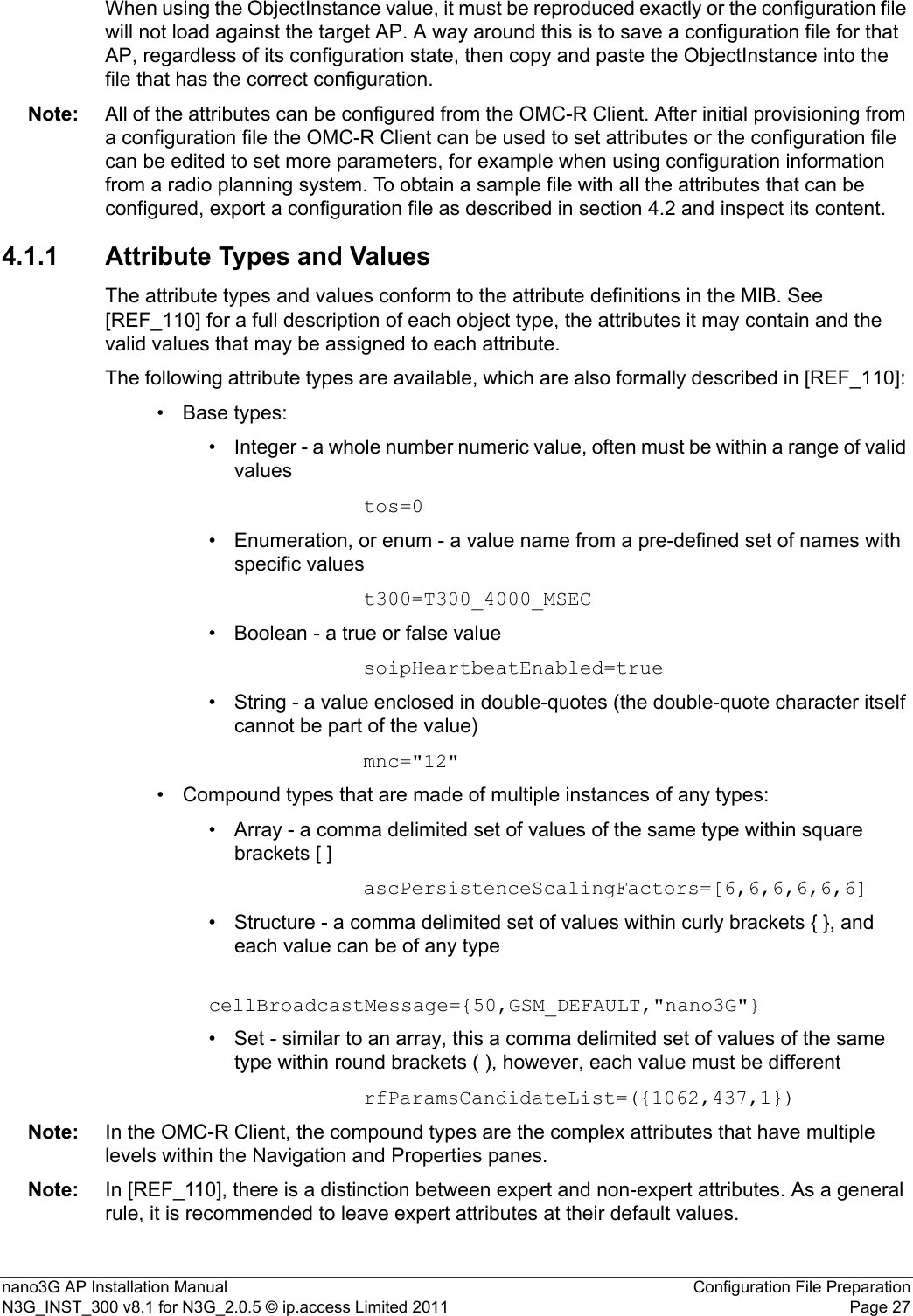 nano3G AP Installation Manual Configuration File PreparationN3G_INST_300 v8.1 for N3G_2.0.5 © ip.access Limited 2011 Page 27When using the ObjectInstance value, it must be reproduced exactly or the configuration file will not load against the target AP. A way around this is to save a configuration file for that AP, regardless of its configuration state, then copy and paste the ObjectInstance into the file that has the correct configuration. Note: All of the attributes can be configured from the OMC-R Client. After initial provisioning from a configuration file the OMC-R Client can be used to set attributes or the configuration file can be edited to set more parameters, for example when using configuration information from a radio planning system. To obtain a sample file with all the attributes that can be configured, export a configuration file as described in section 4.2 and inspect its content.4.1.1 Attribute Types and ValuesThe attribute types and values conform to the attribute definitions in the MIB. See [REF_110] for a full description of each object type, the attributes it may contain and the valid values that may be assigned to each attribute.The following attribute types are available, which are also formally described in [REF_110]: • Base types:• Integer - a whole number numeric value, often must be within a range of valid valuestos=0• Enumeration, or enum - a value name from a pre-defined set of names with specific valuest300=T300_4000_MSEC• Boolean - a true or false valuesoipHeartbeatEnabled=true• String - a value enclosed in double-quotes (the double-quote character itself cannot be part of the value)mnc=&quot;12&quot;• Compound types that are made of multiple instances of any types:• Array - a comma delimited set of values of the same type within square brackets [ ]ascPersistenceScalingFactors=[6,6,6,6,6,6]• Structure - a comma delimited set of values within curly brackets { }, and each value can be of any type cellBroadcastMessage={50,GSM_DEFAULT,&quot;nano3G&quot;}• Set - similar to an array, this a comma delimited set of values of the same type within round brackets ( ), however, each value must be different rfParamsCandidateList=({1062,437,1})Note: In the OMC-R Client, the compound types are the complex attributes that have multiple levels within the Navigation and Properties panes.Note: In [REF_110], there is a distinction between expert and non-expert attributes. As a general rule, it is recommended to leave expert attributes at their default values. 