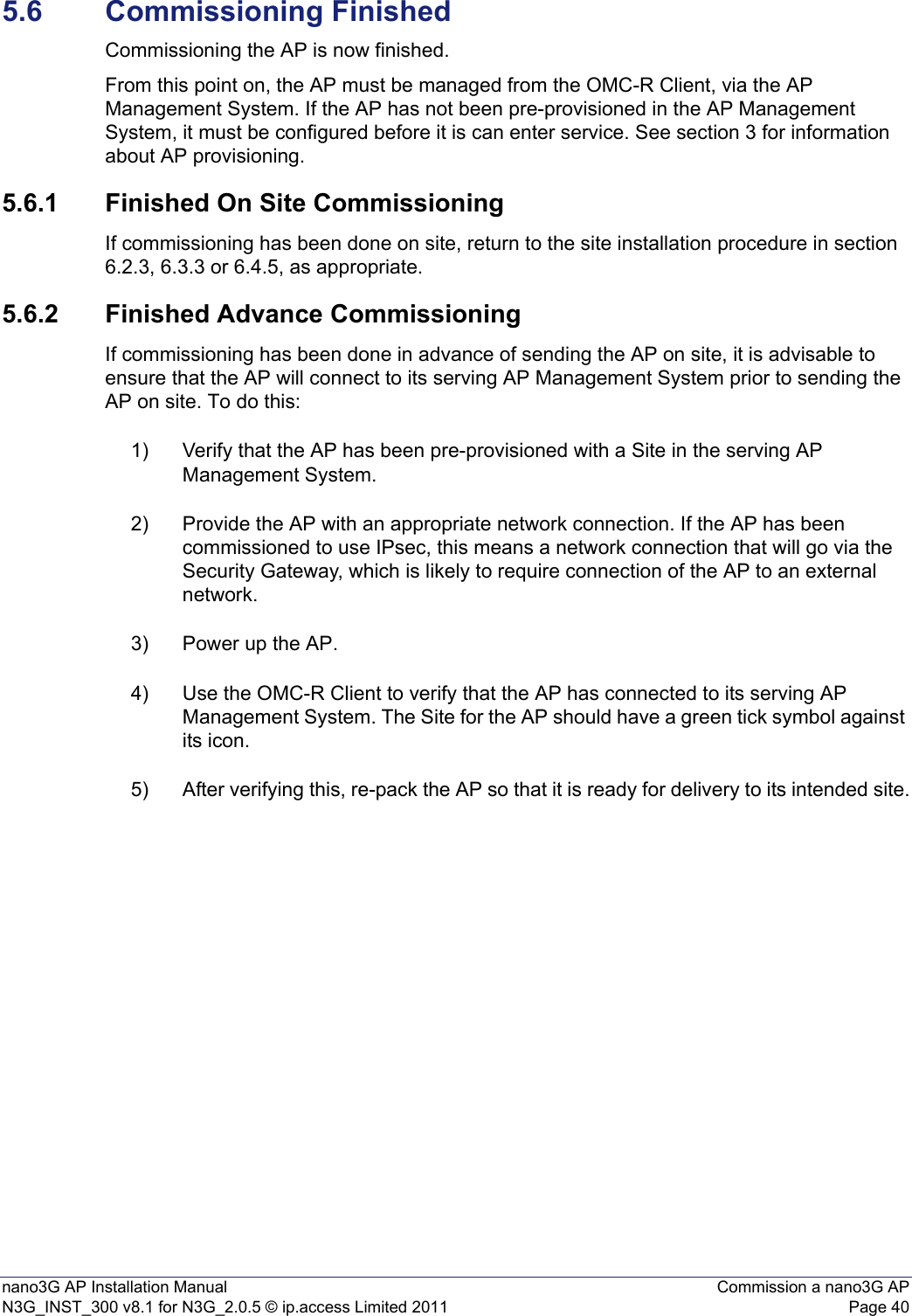 nano3G AP Installation Manual Commission a nano3G APN3G_INST_300 v8.1 for N3G_2.0.5 © ip.access Limited 2011 Page 405.6 Commissioning FinishedCommissioning the AP is now finished. From this point on, the AP must be managed from the OMC-R Client, via the AP Management System. If the AP has not been pre-provisioned in the AP Management System, it must be configured before it is can enter service. See section 3 for information about AP provisioning.5.6.1 Finished On Site CommissioningIf commissioning has been done on site, return to the site installation procedure in section 6.2.3, 6.3.3 or 6.4.5, as appropriate. 5.6.2 Finished Advance CommissioningIf commissioning has been done in advance of sending the AP on site, it is advisable to ensure that the AP will connect to its serving AP Management System prior to sending the AP on site. To do this:1) Verify that the AP has been pre-provisioned with a Site in the serving AP Management System. 2) Provide the AP with an appropriate network connection. If the AP has been commissioned to use IPsec, this means a network connection that will go via the Security Gateway, which is likely to require connection of the AP to an external network. 3) Power up the AP. 4) Use the OMC-R Client to verify that the AP has connected to its serving AP Management System. The Site for the AP should have a green tick symbol against its icon. 5) After verifying this, re-pack the AP so that it is ready for delivery to its intended site.