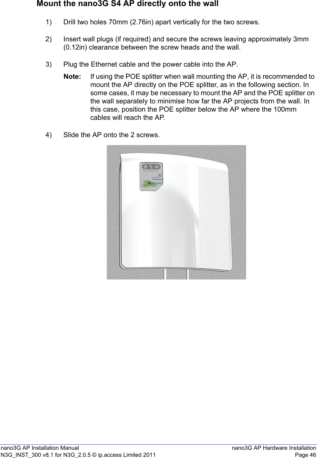 nano3G AP Installation Manual nano3G AP Hardware InstallationN3G_INST_300 v8.1 for N3G_2.0.5 © ip.access Limited 2011 Page 46Mount the nano3G S4 AP directly onto the wall1) Drill two holes 70mm (2.76in) apart vertically for the two screws.2) Insert wall plugs (if required) and secure the screws leaving approximately 3mm (0.12in) clearance between the screw heads and the wall.3) Plug the Ethernet cable and the power cable into the AP.Note: If using the POE splitter when wall mounting the AP, it is recommended to mount the AP directly on the POE splitter, as in the following section. In some cases, it may be necessary to mount the AP and the POE splitter on the wall separately to minimise how far the AP projects from the wall. In this case, position the POE splitter below the AP where the 100mm cables will reach the AP. 4) Slide the AP onto the 2 screws.
