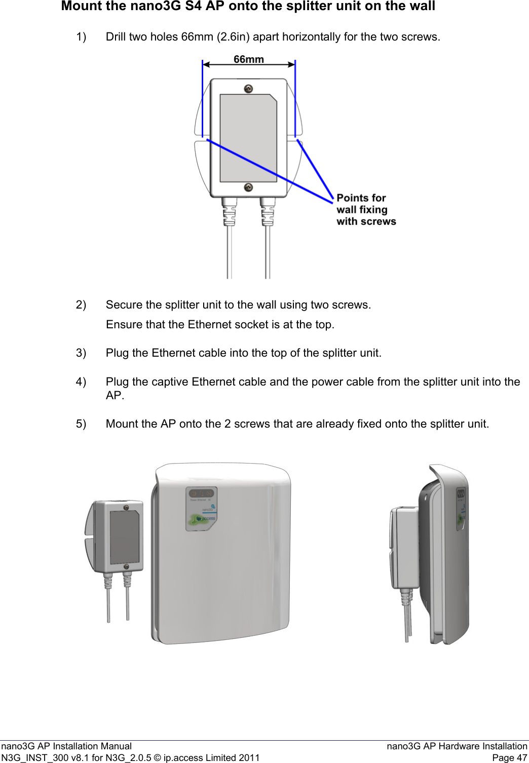 nano3G AP Installation Manual nano3G AP Hardware InstallationN3G_INST_300 v8.1 for N3G_2.0.5 © ip.access Limited 2011 Page 47Mount the nano3G S4 AP onto the splitter unit on the wall1) Drill two holes 66mm (2.6in) apart horizontally for the two screws.2) Secure the splitter unit to the wall using two screws.Ensure that the Ethernet socket is at the top.3) Plug the Ethernet cable into the top of the splitter unit.4) Plug the captive Ethernet cable and the power cable from the splitter unit into the AP.5) Mount the AP onto the 2 screws that are already fixed onto the splitter unit.