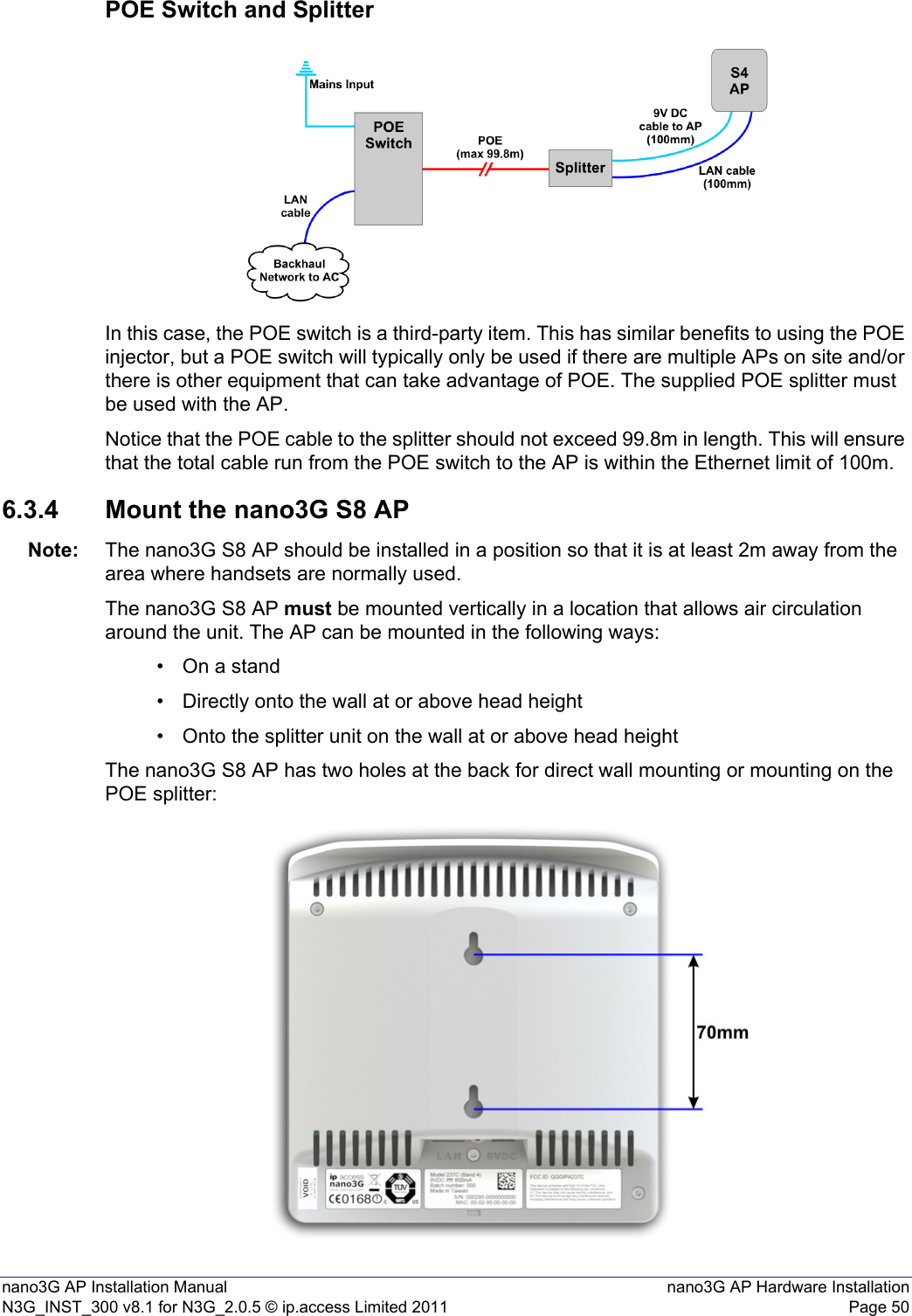 nano3G AP Installation Manual nano3G AP Hardware InstallationN3G_INST_300 v8.1 for N3G_2.0.5 © ip.access Limited 2011 Page 50POE Switch and SplitterIn this case, the POE switch is a third-party item. This has similar benefits to using the POE injector, but a POE switch will typically only be used if there are multiple APs on site and/or there is other equipment that can take advantage of POE. The supplied POE splitter must be used with the AP.Notice that the POE cable to the splitter should not exceed 99.8m in length. This will ensure that the total cable run from the POE switch to the AP is within the Ethernet limit of 100m.6.3.4 Mount the nano3G S8 APNote: The nano3G S8 AP should be installed in a position so that it is at least 2m away from the area where handsets are normally used.The nano3G S8 AP must be mounted vertically in a location that allows air circulation around the unit. The AP can be mounted in the following ways:• On a stand• Directly onto the wall at or above head height• Onto the splitter unit on the wall at or above head heightThe nano3G S8 AP has two holes at the back for direct wall mounting or mounting on the POE splitter: