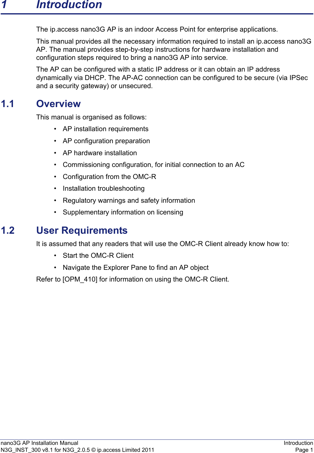 nano3G AP Installation Manual IntroductionN3G_INST_300 v8.1 for N3G_2.0.5 © ip.access Limited 2011 Page 11 IntroductionThe ip.access nano3G AP is an indoor Access Point for enterprise applications.This manual provides all the necessary information required to install an ip.access nano3G AP. The manual provides step-by-step instructions for hardware installation and configuration steps required to bring a nano3G AP into service.The AP can be configured with a static IP address or it can obtain an IP address dynamically via DHCP. The AP-AC connection can be configured to be secure (via IPSec and a security gateway) or unsecured.1.1 OverviewThis manual is organised as follows:• AP installation requirements• AP configuration preparation• AP hardware installation• Commissioning configuration, for initial connection to an AC• Configuration from the OMC-R• Installation troubleshooting• Regulatory warnings and safety information• Supplementary information on licensing1.2 User RequirementsIt is assumed that any readers that will use the OMC-R Client already know how to:• Start the OMC-R Client• Navigate the Explorer Pane to find an AP object Refer to [OPM_410] for information on using the OMC-R Client. 