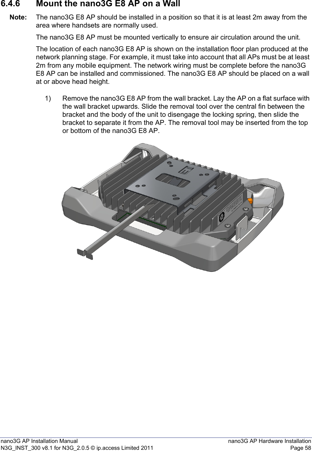 nano3G AP Installation Manual nano3G AP Hardware InstallationN3G_INST_300 v8.1 for N3G_2.0.5 © ip.access Limited 2011 Page 586.4.6 Mount the nano3G E8 AP on a WallNote: The nano3G E8 AP should be installed in a position so that it is at least 2m away from the area where handsets are normally used.The nano3G E8 AP must be mounted vertically to ensure air circulation around the unit.The location of each nano3G E8 AP is shown on the installation floor plan produced at the network planning stage. For example, it must take into account that all APs must be at least 2m from any mobile equipment. The network wiring must be complete before the nano3G E8 AP can be installed and commissioned. The nano3G E8 AP should be placed on a wall at or above head height.1) Remove the nano3G E8 AP from the wall bracket. Lay the AP on a flat surface with the wall bracket upwards. Slide the removal tool over the central fin between the bracket and the body of the unit to disengage the locking spring, then slide the bracket to separate it from the AP. The removal tool may be inserted from the top or bottom of the nano3G E8 AP.