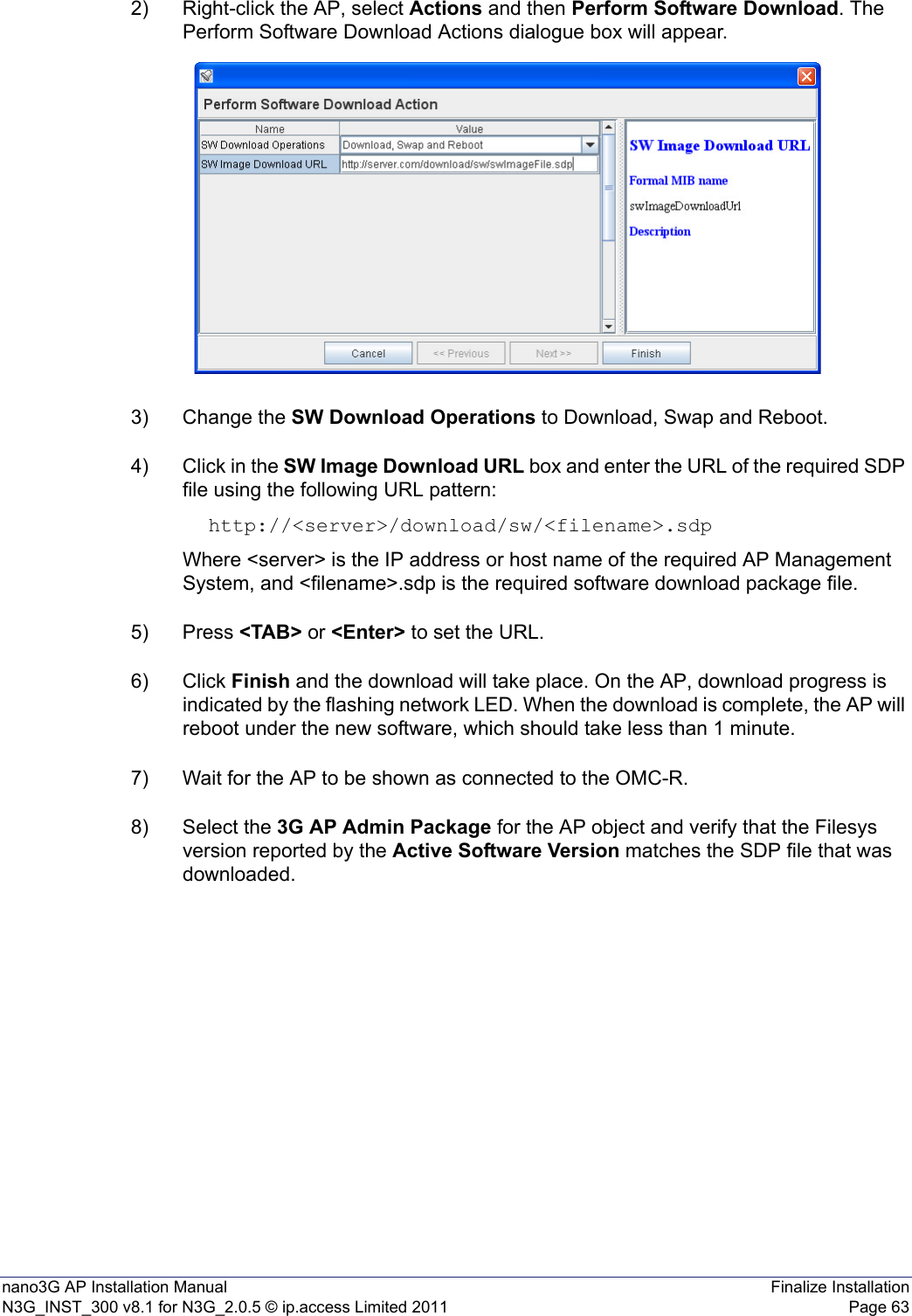 nano3G AP Installation Manual Finalize InstallationN3G_INST_300 v8.1 for N3G_2.0.5 © ip.access Limited 2011 Page 632) Right-click the AP, select Actions and then Perform Software Download. The Perform Software Download Actions dialogue box will appear. 3) Change the SW Download Operations to Download, Swap and Reboot.4) Click in the SW Image Download URL box and enter the URL of the required SDP file using the following URL pattern:http://&lt;server&gt;/download/sw/&lt;filename&gt;.sdpWhere &lt;server&gt; is the IP address or host name of the required AP Management System, and &lt;filename&gt;.sdp is the required software download package file.5) Press &lt;TAB&gt; or &lt;Enter&gt; to set the URL.6) Click Finish and the download will take place. On the AP, download progress is indicated by the flashing network LED. When the download is complete, the AP will reboot under the new software, which should take less than 1 minute. 7) Wait for the AP to be shown as connected to the OMC-R.8) Select the 3G AP Admin Package for the AP object and verify that the Filesys version reported by the Active Software Version matches the SDP file that was downloaded. 