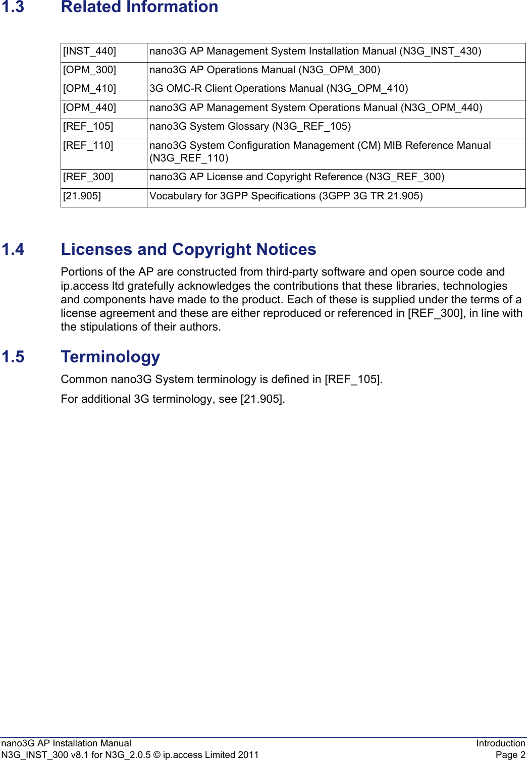 nano3G AP Installation Manual IntroductionN3G_INST_300 v8.1 for N3G_2.0.5 © ip.access Limited 2011 Page 21.3 Related Information1.4 Licenses and Copyright NoticesPortions of the AP are constructed from third-party software and open source code and ip.access ltd gratefully acknowledges the contributions that these libraries, technologies and components have made to the product. Each of these is supplied under the terms of a license agreement and these are either reproduced or referenced in [REF_300], in line with the stipulations of their authors.1.5 TerminologyCommon nano3G System terminology is defined in [REF_105].For additional 3G terminology, see [21.905].[INST_440] nano3G AP Management System Installation Manual (N3G_INST_430)[OPM_300] nano3G AP Operations Manual (N3G_OPM_300)[OPM_410] 3G OMC-R Client Operations Manual (N3G_OPM_410)[OPM_440] nano3G AP Management System Operations Manual (N3G_OPM_440)[REF_105] nano3G System Glossary (N3G_REF_105)[REF_110] nano3G System Configuration Management (CM) MIB Reference Manual (N3G_REF_110)[REF_300] nano3G AP License and Copyright Reference (N3G_REF_300)[21.905] Vocabulary for 3GPP Specifications (3GPP 3G TR 21.905)
