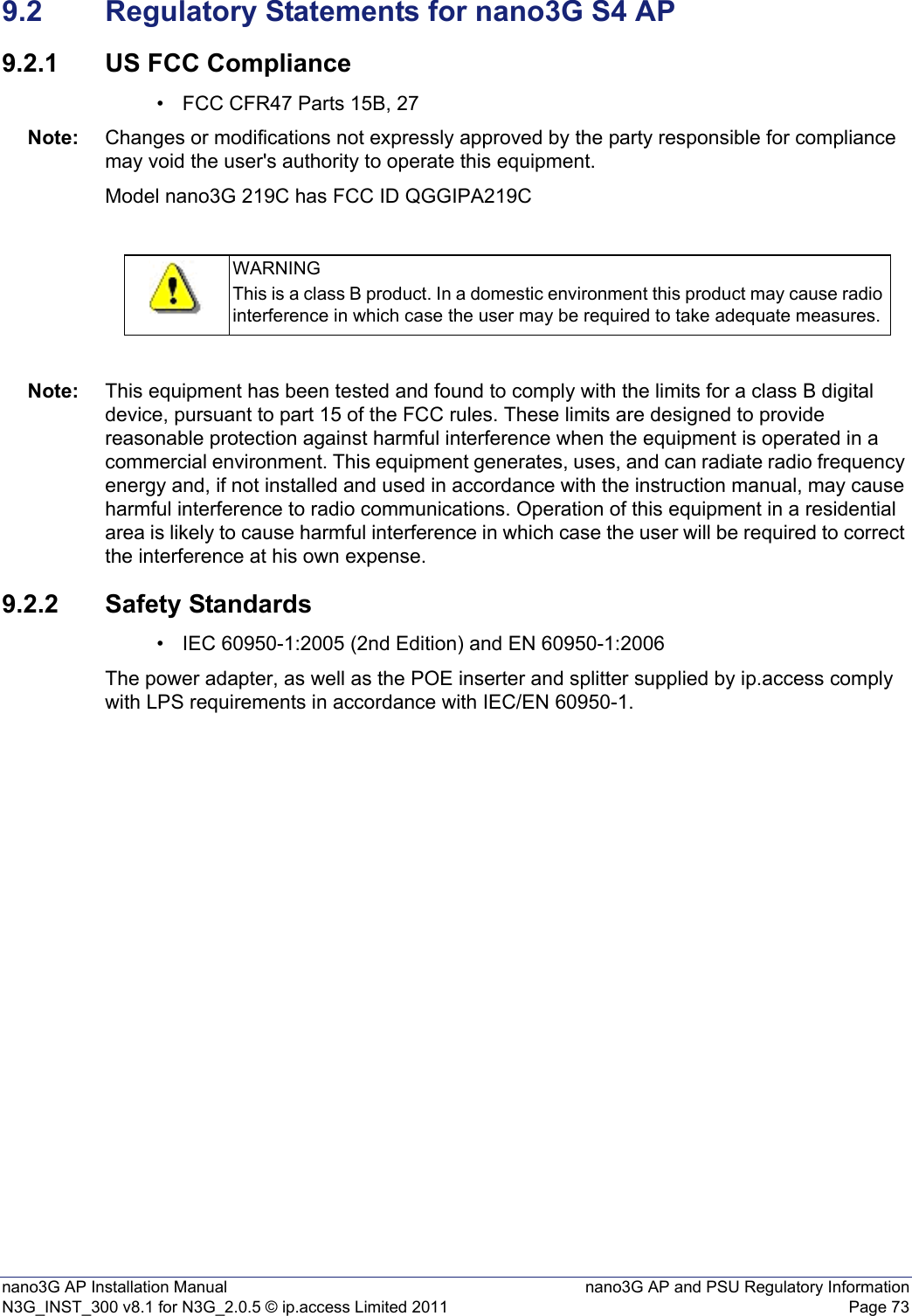 nano3G AP Installation Manual nano3G AP and PSU Regulatory InformationN3G_INST_300 v8.1 for N3G_2.0.5 © ip.access Limited 2011 Page 739.2 Regulatory Statements for nano3G S4 AP9.2.1 US FCC Compliance• FCC CFR47 Parts 15B, 27Note: Changes or modifications not expressly approved by the party responsible for compliance may void the user&apos;s authority to operate this equipment.Model nano3G 219C has FCC ID QGGIPA219CNote: This equipment has been tested and found to comply with the limits for a class B digital device, pursuant to part 15 of the FCC rules. These limits are designed to provide reasonable protection against harmful interference when the equipment is operated in a commercial environment. This equipment generates, uses, and can radiate radio frequency energy and, if not installed and used in accordance with the instruction manual, may cause harmful interference to radio communications. Operation of this equipment in a residential area is likely to cause harmful interference in which case the user will be required to correct the interference at his own expense.9.2.2 Safety Standards• IEC 60950-1:2005 (2nd Edition) and EN 60950-1:2006The power adapter, as well as the POE inserter and splitter supplied by ip.access comply with LPS requirements in accordance with IEC/EN 60950-1.WARNINGThis is a class B product. In a domestic environment this product may cause radio interference in which case the user may be required to take adequate measures.