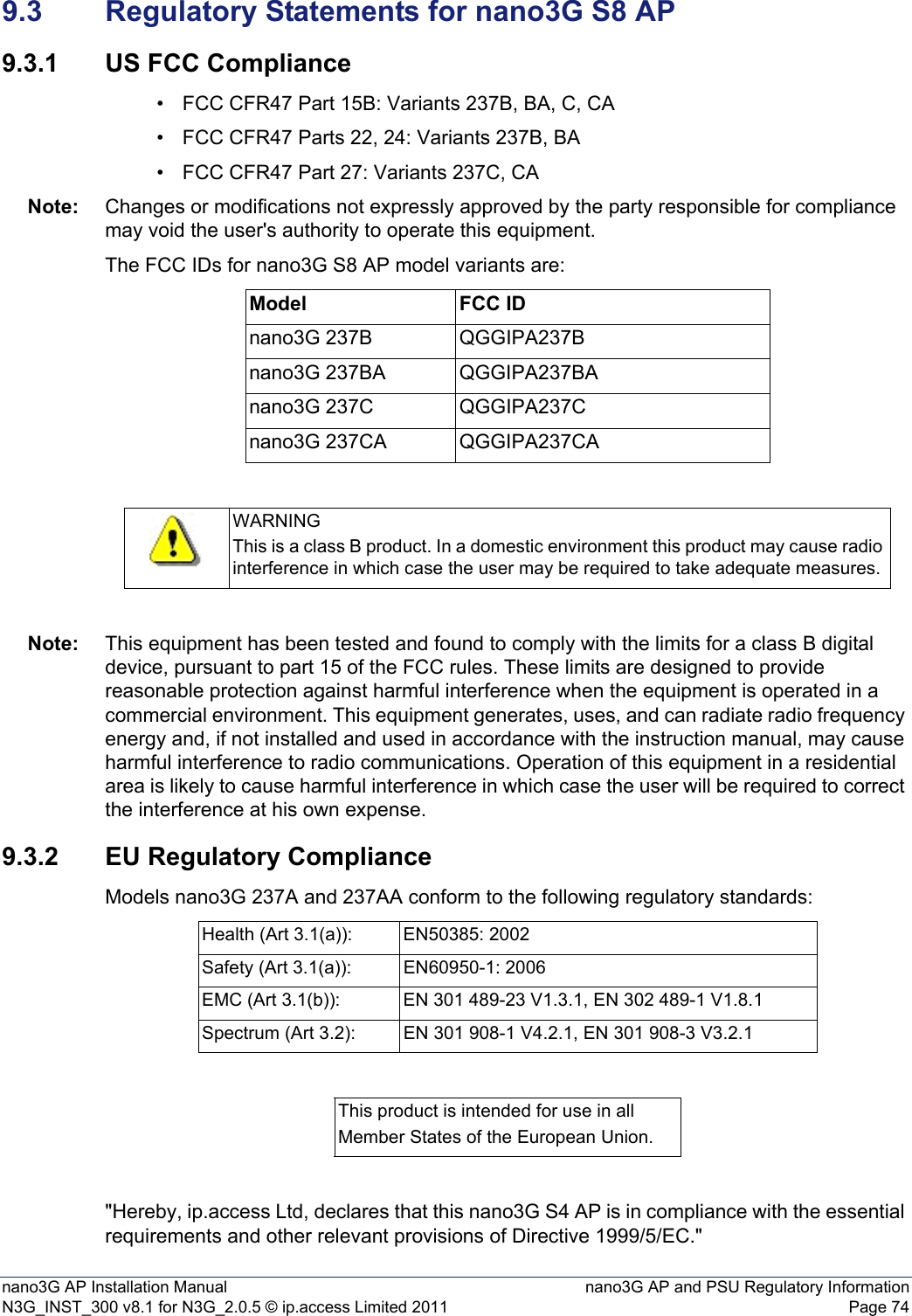 nano3G AP Installation Manual nano3G AP and PSU Regulatory InformationN3G_INST_300 v8.1 for N3G_2.0.5 © ip.access Limited 2011 Page 749.3 Regulatory Statements for nano3G S8 AP9.3.1 US FCC Compliance• FCC CFR47 Part 15B: Variants 237B, BA, C, CA• FCC CFR47 Parts 22, 24: Variants 237B, BA• FCC CFR47 Part 27: Variants 237C, CANote: Changes or modifications not expressly approved by the party responsible for compliance may void the user&apos;s authority to operate this equipment.The FCC IDs for nano3G S8 AP model variants are:Note: This equipment has been tested and found to comply with the limits for a class B digital device, pursuant to part 15 of the FCC rules. These limits are designed to provide reasonable protection against harmful interference when the equipment is operated in a commercial environment. This equipment generates, uses, and can radiate radio frequency energy and, if not installed and used in accordance with the instruction manual, may cause harmful interference to radio communications. Operation of this equipment in a residential area is likely to cause harmful interference in which case the user will be required to correct the interference at his own expense.9.3.2 EU Regulatory ComplianceModels nano3G 237A and 237AA conform to the following regulatory standards:&quot;Hereby, ip.access Ltd, declares that this nano3G S4 AP is in compliance with the essential requirements and other relevant provisions of Directive 1999/5/EC.&quot;Model FCC IDnano3G 237B QGGIPA237Bnano3G 237BA QGGIPA237BAnano3G 237C QGGIPA237Cnano3G 237CA QGGIPA237CAWARNINGThis is a class B product. In a domestic environment this product may cause radio interference in which case the user may be required to take adequate measures.Health (Art 3.1(a)): EN50385: 2002Safety (Art 3.1(a)): EN60950-1: 2006EMC (Art 3.1(b)): EN 301 489-23 V1.3.1, EN 302 489-1 V1.8.1Spectrum (Art 3.2): EN 301 908-1 V4.2.1, EN 301 908-3 V3.2.1This product is intended for use in allMember States of the European Union.