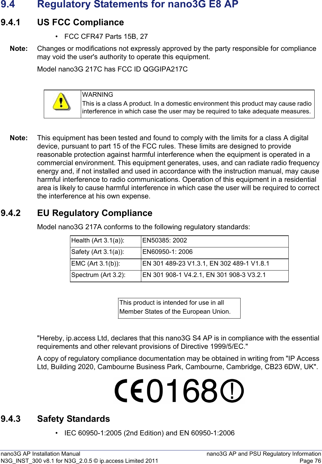 nano3G AP Installation Manual nano3G AP and PSU Regulatory InformationN3G_INST_300 v8.1 for N3G_2.0.5 © ip.access Limited 2011 Page 769.4 Regulatory Statements for nano3G E8 AP9.4.1 US FCC Compliance• FCC CFR47 Parts 15B, 27Note: Changes or modifications not expressly approved by the party responsible for compliance may void the user&apos;s authority to operate this equipment.Model nano3G 217C has FCC ID QGGIPA217CNote: This equipment has been tested and found to comply with the limits for a class A digital device, pursuant to part 15 of the FCC rules. These limits are designed to provide reasonable protection against harmful interference when the equipment is operated in a commercial environment. This equipment generates, uses, and can radiate radio frequency energy and, if not installed and used in accordance with the instruction manual, may cause harmful interference to radio communications. Operation of this equipment in a residential area is likely to cause harmful interference in which case the user will be required to correct the interference at his own expense.9.4.2 EU Regulatory ComplianceModel nano3G 217A conforms to the following regulatory standards:&quot;Hereby, ip.access Ltd, declares that this nano3G S4 AP is in compliance with the essential requirements and other relevant provisions of Directive 1999/5/EC.&quot;A copy of regulatory compliance documentation may be obtained in writing from &quot;IP Access Ltd, Building 2020, Cambourne Business Park, Cambourne, Cambridge, CB23 6DW, UK&quot;.9.4.3 Safety Standards• IEC 60950-1:2005 (2nd Edition) and EN 60950-1:2006WARNINGThis is a class A product. In a domestic environment this product may cause radio interference in which case the user may be required to take adequate measures.Health (Art 3.1(a)): EN50385: 2002Safety (Art 3.1(a)): EN60950-1: 2006EMC (Art 3.1(b)): EN 301 489-23 V1.3.1, EN 302 489-1 V1.8.1Spectrum (Art 3.2): EN 301 908-1 V4.2.1, EN 301 908-3 V3.2.1This product is intended for use in allMember States of the European Union.