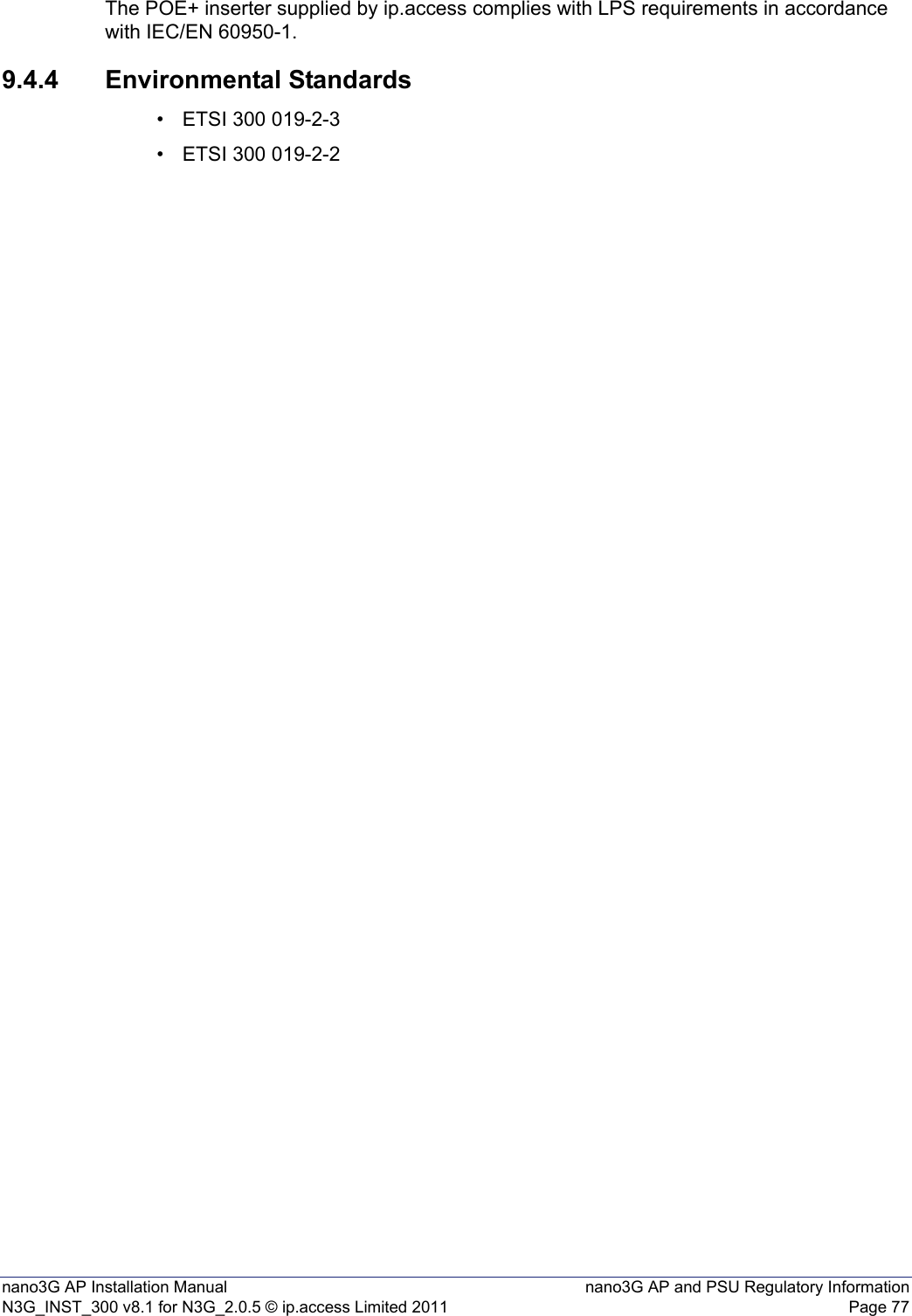 nano3G AP Installation Manual nano3G AP and PSU Regulatory InformationN3G_INST_300 v8.1 for N3G_2.0.5 © ip.access Limited 2011 Page 77The POE+ inserter supplied by ip.access complies with LPS requirements in accordance with IEC/EN 60950-1.9.4.4 Environmental Standards• ETSI 300 019-2-3• ETSI 300 019-2-2
