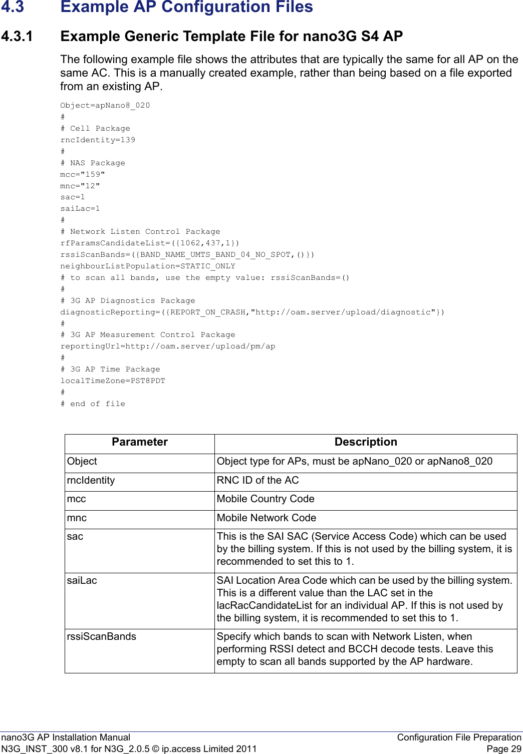 nano3G AP Installation Manual Configuration File PreparationN3G_INST_300 v8.1 for N3G_2.0.5 © ip.access Limited 2011 Page 294.3 Example AP Configuration Files4.3.1 Example Generic Template File for nano3G S4 APThe following example file shows the attributes that are typically the same for all AP on the same AC. This is a manually created example, rather than being based on a file exported from an existing AP.Object=apNano8_020## Cell PackagerncIdentity=139## NAS Packagemcc=&quot;159&quot;mnc=&quot;12&quot;sac=1saiLac=1## Network Listen Control PackagerfParamsCandidateList=({1062,437,1})rssiScanBands=({BAND_NAME_UMTS_BAND_04_NO_SPOT,()})neighbourListPopulation=STATIC_ONLY# to scan all bands, use the empty value: rssiScanBands=()## 3G AP Diagnostics PackagediagnosticReporting=({REPORT_ON_CRASH,&quot;http://oam.server/upload/diagnostic&quot;})## 3G AP Measurement Control PackagereportingUrl=http://oam.server/upload/pm/ap## 3G AP Time PackagelocalTimeZone=PST8PDT## end of fileParameter DescriptionObject Object type for APs, must be apNano_020 or apNano8_020 rncIdentity RNC ID of the ACmcc Mobile Country Codemnc Mobile Network Codesac This is the SAI SAC (Service Access Code) which can be used by the billing system. If this is not used by the billing system, it is recommended to set this to 1.saiLac SAI Location Area Code which can be used by the billing system. This is a different value than the LAC set in the lacRacCandidateList for an individual AP. If this is not used by the billing system, it is recommended to set this to 1. rssiScanBands Specify which bands to scan with Network Listen, when performing RSSI detect and BCCH decode tests. Leave this empty to scan all bands supported by the AP hardware. 