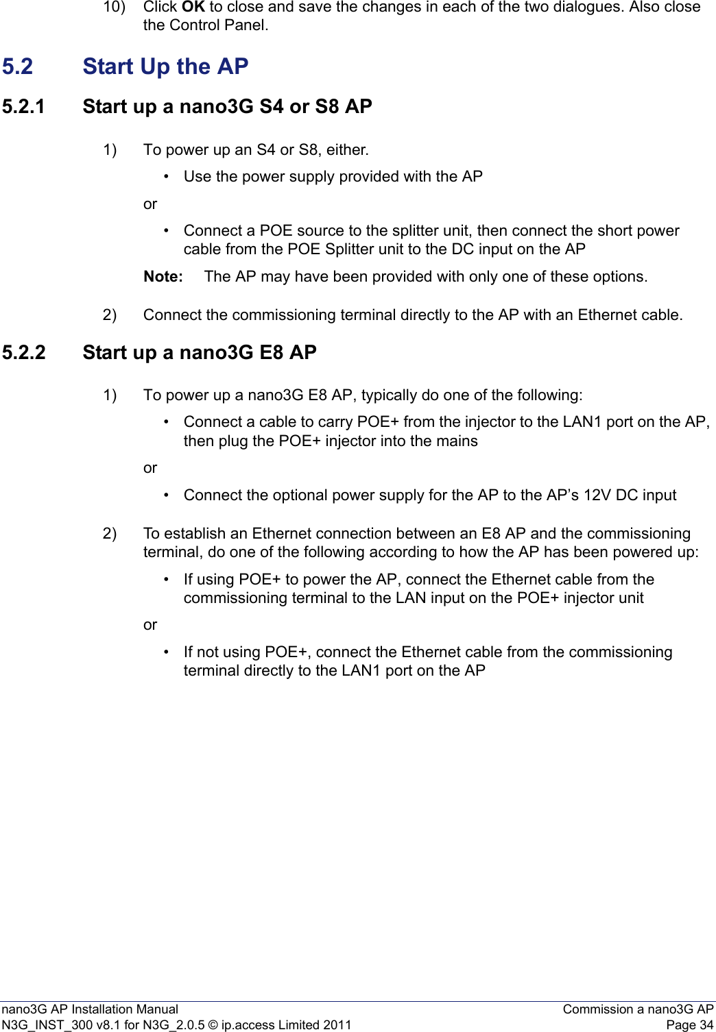 nano3G AP Installation Manual Commission a nano3G APN3G_INST_300 v8.1 for N3G_2.0.5 © ip.access Limited 2011 Page 3410) Click OK to close and save the changes in each of the two dialogues. Also close the Control Panel.5.2 Start Up the AP5.2.1 Start up a nano3G S4 or S8 AP1) To power up an S4 or S8, either.• Use the power supply provided with the APor• Connect a POE source to the splitter unit, then connect the short power cable from the POE Splitter unit to the DC input on the AP Note: The AP may have been provided with only one of these options. 2) Connect the commissioning terminal directly to the AP with an Ethernet cable.5.2.2 Start up a nano3G E8 AP1) To power up a nano3G E8 AP, typically do one of the following:• Connect a cable to carry POE+ from the injector to the LAN1 port on the AP, then plug the POE+ injector into the mains or• Connect the optional power supply for the AP to the AP’s 12V DC input 2) To establish an Ethernet connection between an E8 AP and the commissioning terminal, do one of the following according to how the AP has been powered up: • If using POE+ to power the AP, connect the Ethernet cable from the commissioning terminal to the LAN input on the POE+ injector unit or• If not using POE+, connect the Ethernet cable from the commissioning terminal directly to the LAN1 port on the AP 