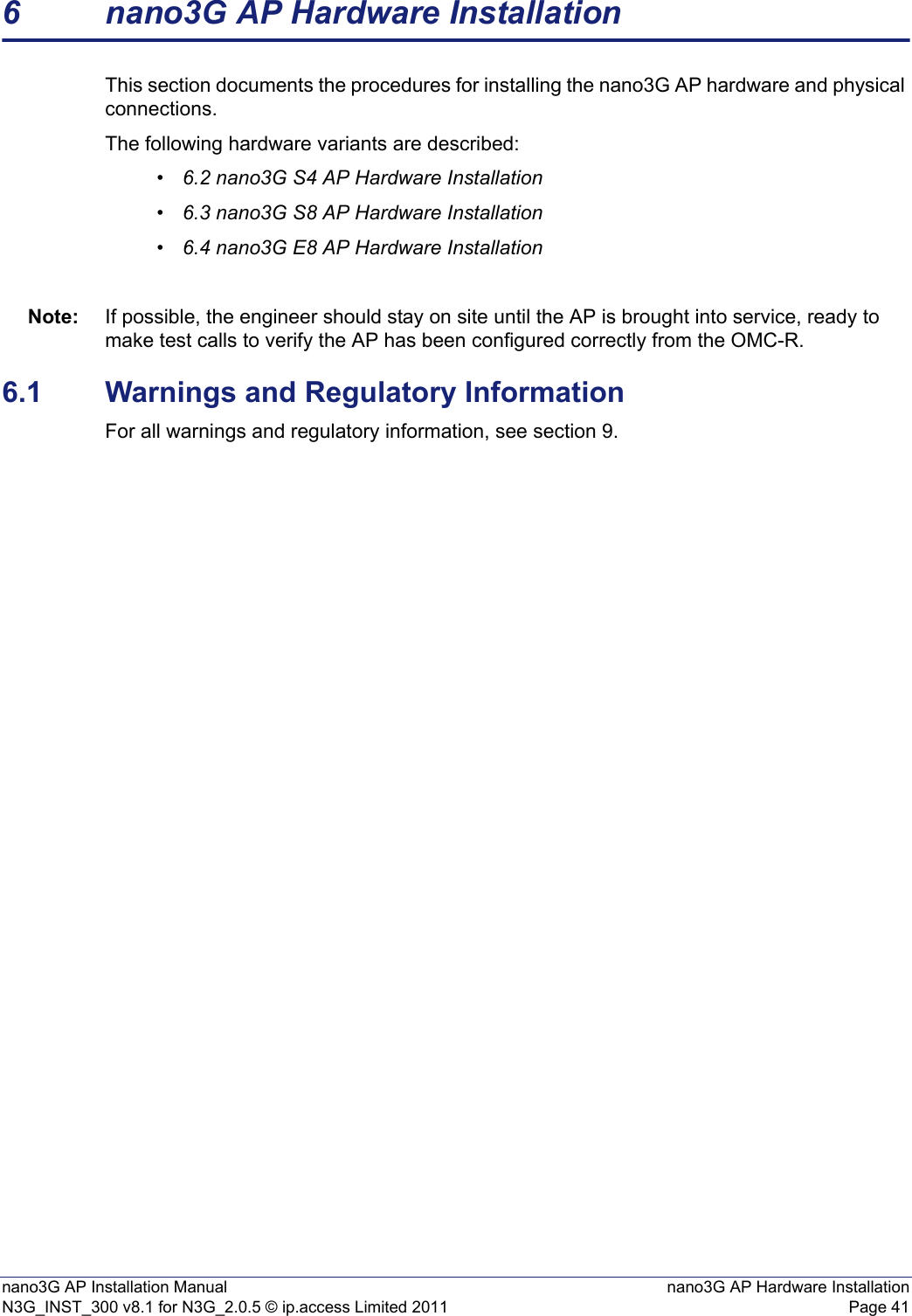 nano3G AP Installation Manual nano3G AP Hardware InstallationN3G_INST_300 v8.1 for N3G_2.0.5 © ip.access Limited 2011 Page 416 nano3G AP Hardware InstallationThis section documents the procedures for installing the nano3G AP hardware and physical connections. The following hardware variants are described:•6.2 nano3G S4 AP Hardware Installation•6.3 nano3G S8 AP Hardware Installation•6.4 nano3G E8 AP Hardware InstallationNote: If possible, the engineer should stay on site until the AP is brought into service, ready to make test calls to verify the AP has been configured correctly from the OMC-R. 6.1 Warnings and Regulatory InformationFor all warnings and regulatory information, see section 9.