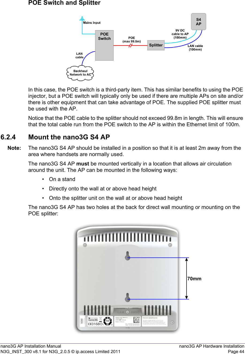 nano3G AP Installation Manual nano3G AP Hardware InstallationN3G_INST_300 v8.1 for N3G_2.0.5 © ip.access Limited 2011 Page 44POE Switch and SplitterIn this case, the POE switch is a third-party item. This has similar benefits to using the POE injector, but a POE switch will typically only be used if there are multiple APs on site and/or there is other equipment that can take advantage of POE. The supplied POE splitter must be used with the AP.Notice that the POE cable to the splitter should not exceed 99.8m in length. This will ensure that the total cable run from the POE switch to the AP is within the Ethernet limit of 100m.6.2.4 Mount the nano3G S4 APNote: The nano3G S4 AP should be installed in a position so that it is at least 2m away from the area where handsets are normally used.The nano3G S4 AP must be mounted vertically in a location that allows air circulation around the unit. The AP can be mounted in the following ways:• On a stand• Directly onto the wall at or above head height• Onto the splitter unit on the wall at or above head heightThe nano3G S4 AP has two holes at the back for direct wall mounting or mounting on the POE splitter: