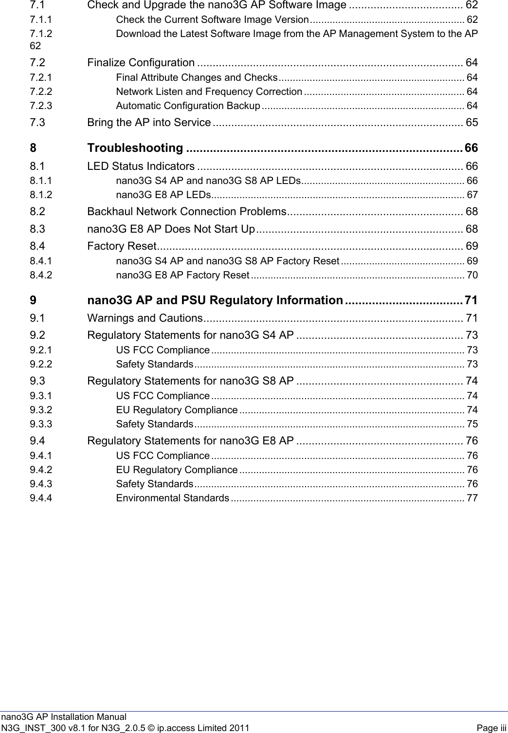 nano3G AP Installation ManualN3G_INST_300 v8.1 for N3G_2.0.5 © ip.access Limited 2011 Page iii7.1 Check and Upgrade the nano3G AP Software Image ..................................... 627.1.1 Check the Current Software Image Version....................................................... 627.1.2 Download the Latest Software Image from the AP Management System to the AP627.2 Finalize Configuration ...................................................................................... 647.2.1 Final Attribute Changes and Checks.................................................................. 647.2.2 Network Listen and Frequency Correction ......................................................... 647.2.3 Automatic Configuration Backup ........................................................................ 647.3 Bring the AP into Service ................................................................................. 658 Troubleshooting .................................................................................. 668.1 LED Status Indicators ...................................................................................... 668.1.1 nano3G S4 AP and nano3G S8 AP LEDs.......................................................... 668.1.2 nano3G E8 AP LEDs.......................................................................................... 678.2 Backhaul Network Connection Problems......................................................... 688.3 nano3G E8 AP Does Not Start Up................................................................... 688.4 Factory Reset................................................................................................... 698.4.1 nano3G S4 AP and nano3G S8 AP Factory Reset ............................................ 698.4.2 nano3G E8 AP Factory Reset ............................................................................ 709 nano3G AP and PSU Regulatory Information ................................... 719.1 Warnings and Cautions.................................................................................... 719.2 Regulatory Statements for nano3G S4 AP ...................................................... 739.2.1 US FCC Compliance .......................................................................................... 739.2.2 Safety Standards................................................................................................ 739.3 Regulatory Statements for nano3G S8 AP ...................................................... 749.3.1 US FCC Compliance .......................................................................................... 749.3.2 EU Regulatory Compliance ................................................................................ 749.3.3 Safety Standards................................................................................................ 759.4 Regulatory Statements for nano3G E8 AP ...................................................... 769.4.1 US FCC Compliance .......................................................................................... 769.4.2 EU Regulatory Compliance ................................................................................ 769.4.3 Safety Standards................................................................................................ 769.4.4 Environmental Standards ................................................................................... 77