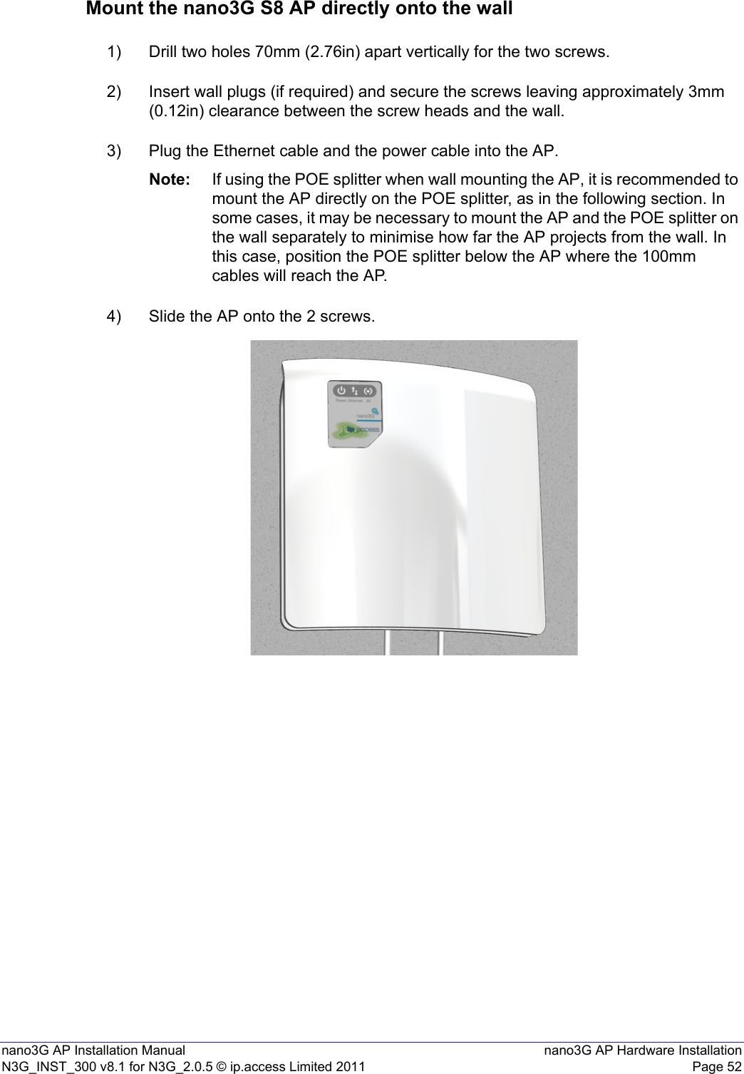 nano3G AP Installation Manual nano3G AP Hardware InstallationN3G_INST_300 v8.1 for N3G_2.0.5 © ip.access Limited 2011 Page 52Mount the nano3G S8 AP directly onto the wall1) Drill two holes 70mm (2.76in) apart vertically for the two screws.2) Insert wall plugs (if required) and secure the screws leaving approximately 3mm (0.12in) clearance between the screw heads and the wall.3) Plug the Ethernet cable and the power cable into the AP.Note: If using the POE splitter when wall mounting the AP, it is recommended to mount the AP directly on the POE splitter, as in the following section. In some cases, it may be necessary to mount the AP and the POE splitter on the wall separately to minimise how far the AP projects from the wall. In this case, position the POE splitter below the AP where the 100mm cables will reach the AP. 4) Slide the AP onto the 2 screws.