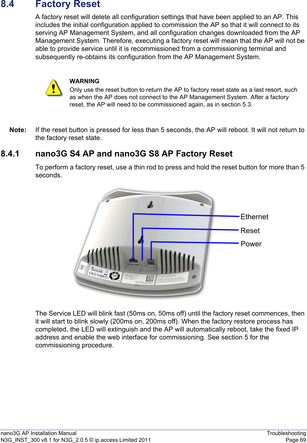 nano3G AP Installation Manual TroubleshootingN3G_INST_300 v8.1 for N3G_2.0.5 © ip.access Limited 2011 Page 698.4 Factory ResetA factory reset will delete all configuration settings that have been applied to an AP. This includes the initial configuration applied to commission the AP so that it will connect to its serving AP Management System, and all configuration changes downloaded from the AP Management System. Therefore, executing a factory reset will mean that the AP will not be able to provide service until it is recommissioned from a commissioning terminal and subsequently re-obtains its configuration from the AP Management System. Note: If the reset button is pressed for less than 5 seconds, the AP will reboot. It will not return to the factory reset state.8.4.1 nano3G S4 AP and nano3G S8 AP Factory ResetTo perform a factory reset, use a thin rod to press and hold the reset button for more than 5 seconds.The Service LED will blink fast (50ms on, 50ms off) until the factory reset commences, then it will start to blink slowly (200ms on, 200ms off). When the factory restore process has completed, the LED will extinguish and the AP will automatically reboot, take the fixed IP address and enable the web interface for commissioning. See section 5 for the commissioning procedure. WARNINGOnly use the reset button to return the AP to factory reset state as a last resort, such as when the AP does not connect to the AP Management System. After a factory reset, the AP will need to be commissioned again, as in section 5.3.