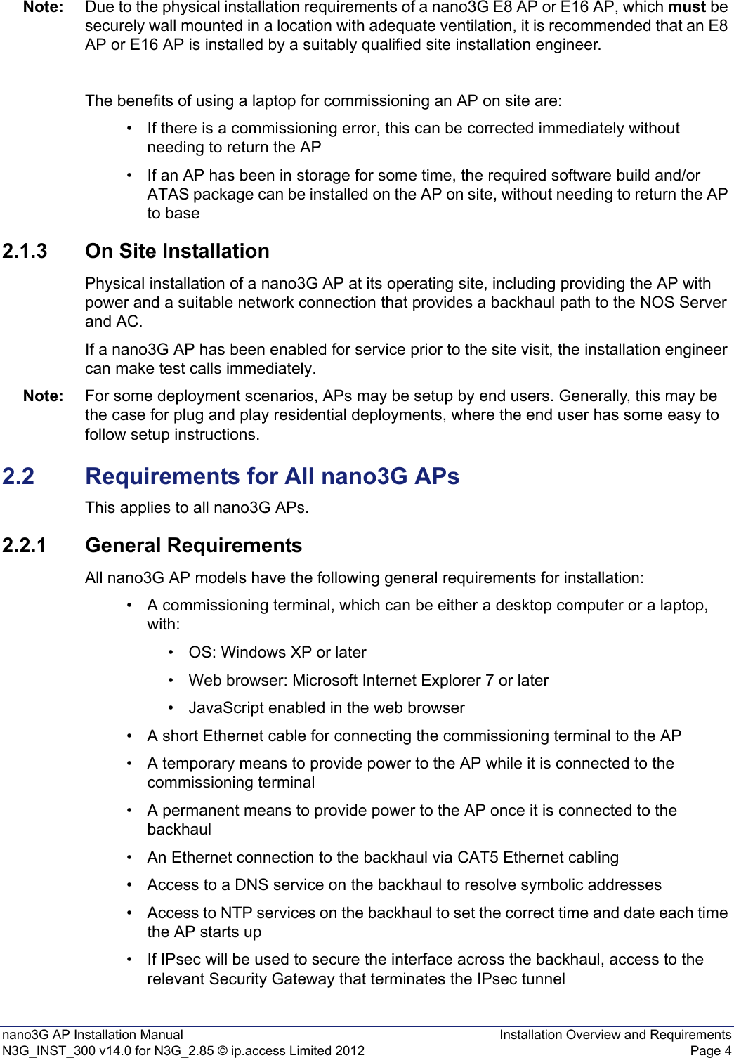 nano3G AP Installation Manual Installation Overview and RequirementsN3G_INST_300 v14.0 for N3G_2.85 © ip.access Limited 2012 Page 4Note: Due to the physical installation requirements of a nano3G E8 AP or E16 AP, which must be securely wall mounted in a location with adequate ventilation, it is recommended that an E8 AP or E16 AP is installed by a suitably qualified site installation engineer. The benefits of using a laptop for commissioning an AP on site are:• If there is a commissioning error, this can be corrected immediately without needing to return the AP • If an AP has been in storage for some time, the required software build and/or ATAS package can be installed on the AP on site, without needing to return the AP to base 2.1.3 On Site InstallationPhysical installation of a nano3G AP at its operating site, including providing the AP with power and a suitable network connection that provides a backhaul path to the NOS Server and AC. If a nano3G AP has been enabled for service prior to the site visit, the installation engineer can make test calls immediately. Note: For some deployment scenarios, APs may be setup by end users. Generally, this may be the case for plug and play residential deployments, where the end user has some easy to follow setup instructions.2.2 Requirements for All nano3G APsThis applies to all nano3G APs.2.2.1 General RequirementsAll nano3G AP models have the following general requirements for installation: • A commissioning terminal, which can be either a desktop computer or a laptop, with:• OS: Windows XP or later• Web browser: Microsoft Internet Explorer 7 or later• JavaScript enabled in the web browser• A short Ethernet cable for connecting the commissioning terminal to the AP • A temporary means to provide power to the AP while it is connected to the commissioning terminal• A permanent means to provide power to the AP once it is connected to the backhaul• An Ethernet connection to the backhaul via CAT5 Ethernet cabling• Access to a DNS service on the backhaul to resolve symbolic addresses• Access to NTP services on the backhaul to set the correct time and date each time the AP starts up • If IPsec will be used to secure the interface across the backhaul, access to the relevant Security Gateway that terminates the IPsec tunnel