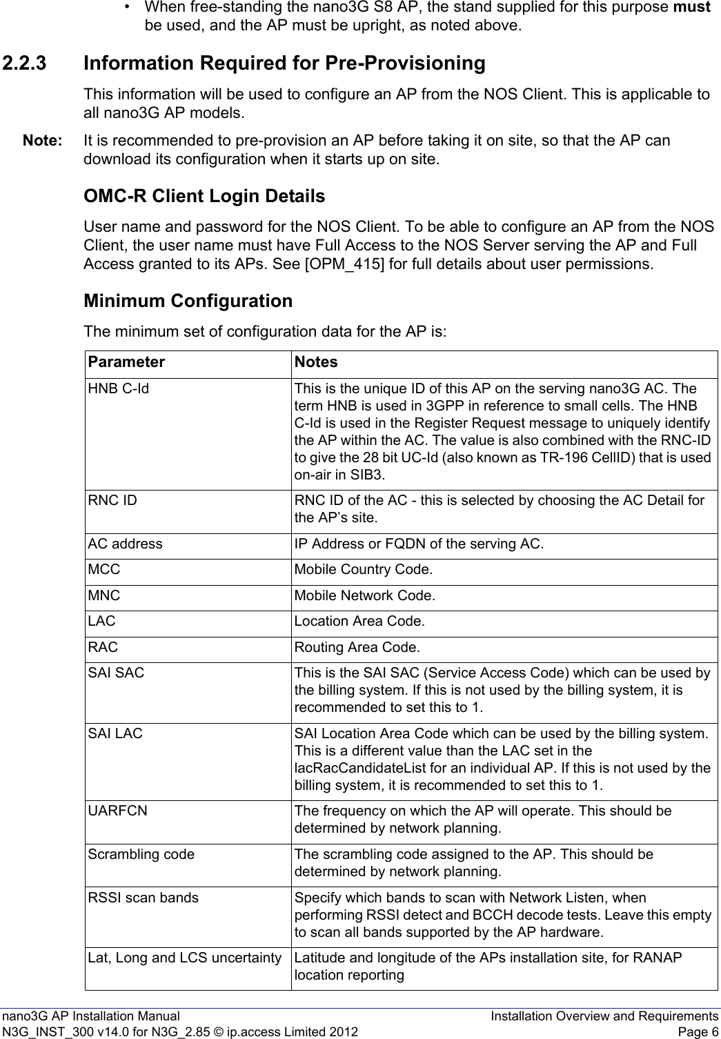 nano3G AP Installation Manual Installation Overview and RequirementsN3G_INST_300 v14.0 for N3G_2.85 © ip.access Limited 2012 Page 6• When free-standing the nano3G S8 AP, the stand supplied for this purpose must be used, and the AP must be upright, as noted above. 2.2.3 Information Required for Pre-ProvisioningThis information will be used to configure an AP from the NOS Client. This is applicable to all nano3G AP models. Note: It is recommended to pre-provision an AP before taking it on site, so that the AP can download its configuration when it starts up on site. OMC-R Client Login DetailsUser name and password for the NOS Client. To be able to configure an AP from the NOS Client, the user name must have Full Access to the NOS Server serving the AP and Full Access granted to its APs. See [OPM_415] for full details about user permissions.Minimum ConfigurationThe minimum set of configuration data for the AP is:Parameter NotesHNB C-Id This is the unique ID of this AP on the serving nano3G AC. The term HNB is used in 3GPP in reference to small cells. The HNB C-Id is used in the Register Request message to uniquely identify the AP within the AC. The value is also combined with the RNC-ID to give the 28 bit UC-Id (also known as TR-196 CellID) that is used on-air in SIB3.RNC ID RNC ID of the AC - this is selected by choosing the AC Detail for the AP’s site.AC address IP Address or FQDN of the serving AC.MCC Mobile Country Code.MNC Mobile Network Code.LAC Location Area Code.RAC Routing Area Code.SAI SAC This is the SAI SAC (Service Access Code) which can be used by the billing system. If this is not used by the billing system, it is recommended to set this to 1.SAI LAC SAI Location Area Code which can be used by the billing system. This is a different value than the LAC set in the lacRacCandidateList for an individual AP. If this is not used by the billing system, it is recommended to set this to 1. UARFCN The frequency on which the AP will operate. This should be determined by network planning.Scrambling code The scrambling code assigned to the AP. This should be determined by network planning.RSSI scan bands Specify which bands to scan with Network Listen, when performing RSSI detect and BCCH decode tests. Leave this empty to scan all bands supported by the AP hardware. Lat, Long and LCS uncertainty Latitude and longitude of the APs installation site, for RANAP location reporting