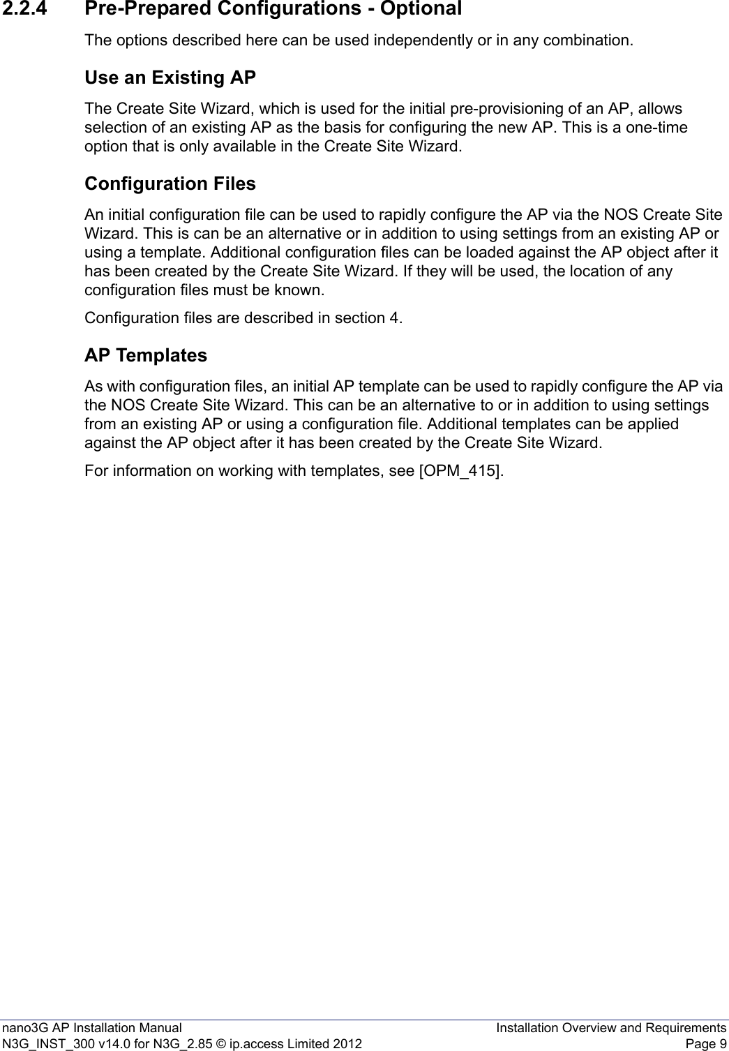 nano3G AP Installation Manual Installation Overview and RequirementsN3G_INST_300 v14.0 for N3G_2.85 © ip.access Limited 2012 Page 92.2.4 Pre-Prepared Configurations - OptionalThe options described here can be used independently or in any combination.Use an Existing APThe Create Site Wizard, which is used for the initial pre-provisioning of an AP, allows selection of an existing AP as the basis for configuring the new AP. This is a one-time option that is only available in the Create Site Wizard. Configuration FilesAn initial configuration file can be used to rapidly configure the AP via the NOS Create Site Wizard. This is can be an alternative or in addition to using settings from an existing AP or using a template. Additional configuration files can be loaded against the AP object after it has been created by the Create Site Wizard. If they will be used, the location of any configuration files must be known. Configuration files are described in section 4.AP TemplatesAs with configuration files, an initial AP template can be used to rapidly configure the AP via the NOS Create Site Wizard. This can be an alternative to or in addition to using settings from an existing AP or using a configuration file. Additional templates can be applied against the AP object after it has been created by the Create Site Wizard. For information on working with templates, see [OPM_415].
