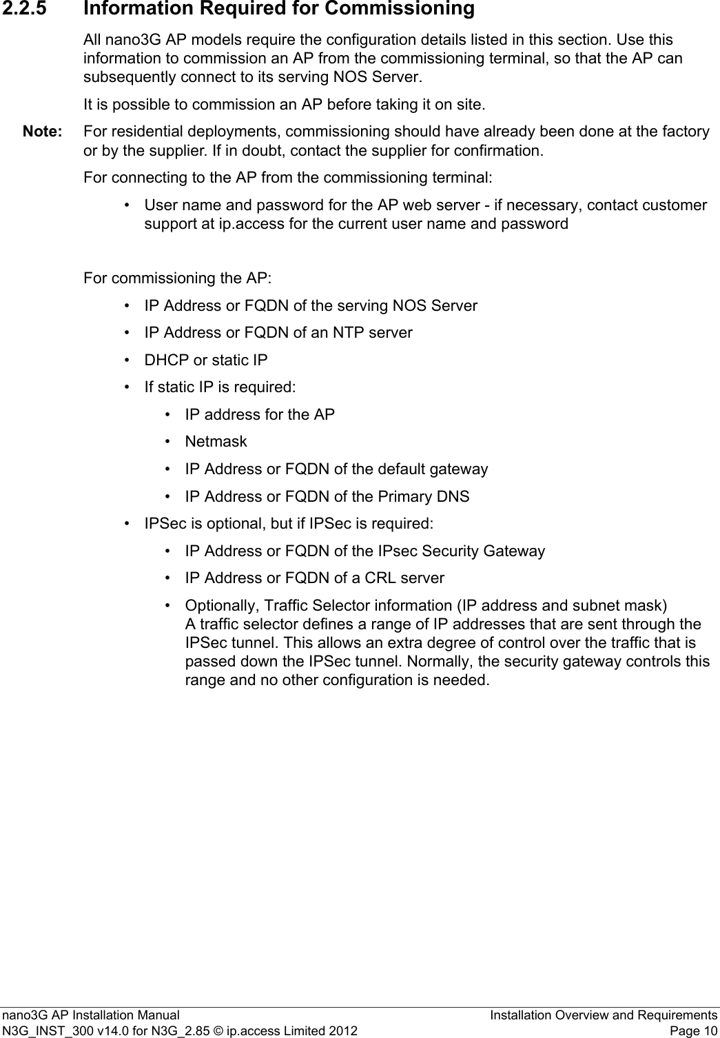 nano3G AP Installation Manual Installation Overview and RequirementsN3G_INST_300 v14.0 for N3G_2.85 © ip.access Limited 2012 Page 102.2.5 Information Required for CommissioningAll nano3G AP models require the configuration details listed in this section. Use this information to commission an AP from the commissioning terminal, so that the AP can subsequently connect to its serving NOS Server.It is possible to commission an AP before taking it on site. Note: For residential deployments, commissioning should have already been done at the factory or by the supplier. If in doubt, contact the supplier for confirmation.For connecting to the AP from the commissioning terminal: • User name and password for the AP web server - if necessary, contact customer support at ip.access for the current user name and passwordFor commissioning the AP:• IP Address or FQDN of the serving NOS Server• IP Address or FQDN of an NTP server• DHCP or static IP• If static IP is required:• IP address for the AP•Netmask• IP Address or FQDN of the default gateway• IP Address or FQDN of the Primary DNS• IPSec is optional, but if IPSec is required: • IP Address or FQDN of the IPsec Security Gateway• IP Address or FQDN of a CRL server• Optionally, Traffic Selector information (IP address and subnet mask)A traffic selector defines a range of IP addresses that are sent through the IPSec tunnel. This allows an extra degree of control over the traffic that is passed down the IPSec tunnel. Normally, the security gateway controls this range and no other configuration is needed.